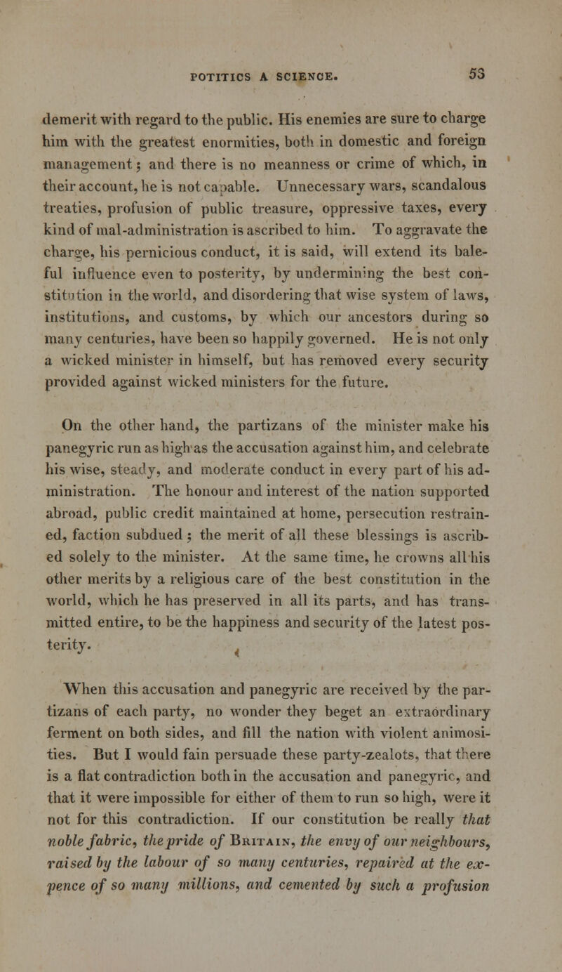 demerit with regard to the public. His enemies are sure to charge him with the greatest enormities, both in domestic and foreign management ; and there is no meanness or crime of which, in their account, he is not capable. Unnecessary wars, scandalous treaties, profusion of public treasure, oppressive taxes, every kind of mal-administration is ascribed to him. To aggravate the charge, his pernicious conduct, it is said, will extend its bale- ful infiuence even to posterity, by undermining the best con- stitution in the world, and disordering that wise system of laws, institutions, and customs, by which our ancestors during so many centuries, have been so happily governed. He is not only a wicked minister in himself, but has removed every security provided against wicked ministers for the future. On the other hand, the partizans of the minister make his panegyric run as high'as the accusation against him, and celebrate his wise, steady, and moderate conduct in every part of his ad- ministration. The honour and interest of the nation supported abroad, public credit maintained at home, persecution restrain- ed, faction subdued; the merit of all these blessings is ascrib- ed solely to the minister. At the same time, he crowns all his other merits by a religious care of the best constitution in the world, which he has preserved in all its parts, and has trans- mitted entire, to be the happiness and security of the latest pos- terity. < When this accusation and panegyric are received by the par- tizans of each party, no wonder they beget an extraordinary ferment on both sides, and fill the nation with violent animosi- ties. But I would fain persuade these party-zealots, that there is a flat contradiction both in the accusation and panegyric, and that it were impossible for either of them to run so high, were it not for this contradiction. If our constitution be really that noble fabric, the pride of Britain, the envy of our neighbours, raised by the labour of so many centuries, repaired at the ex- pence of so many millions, and cemented by such a profusion