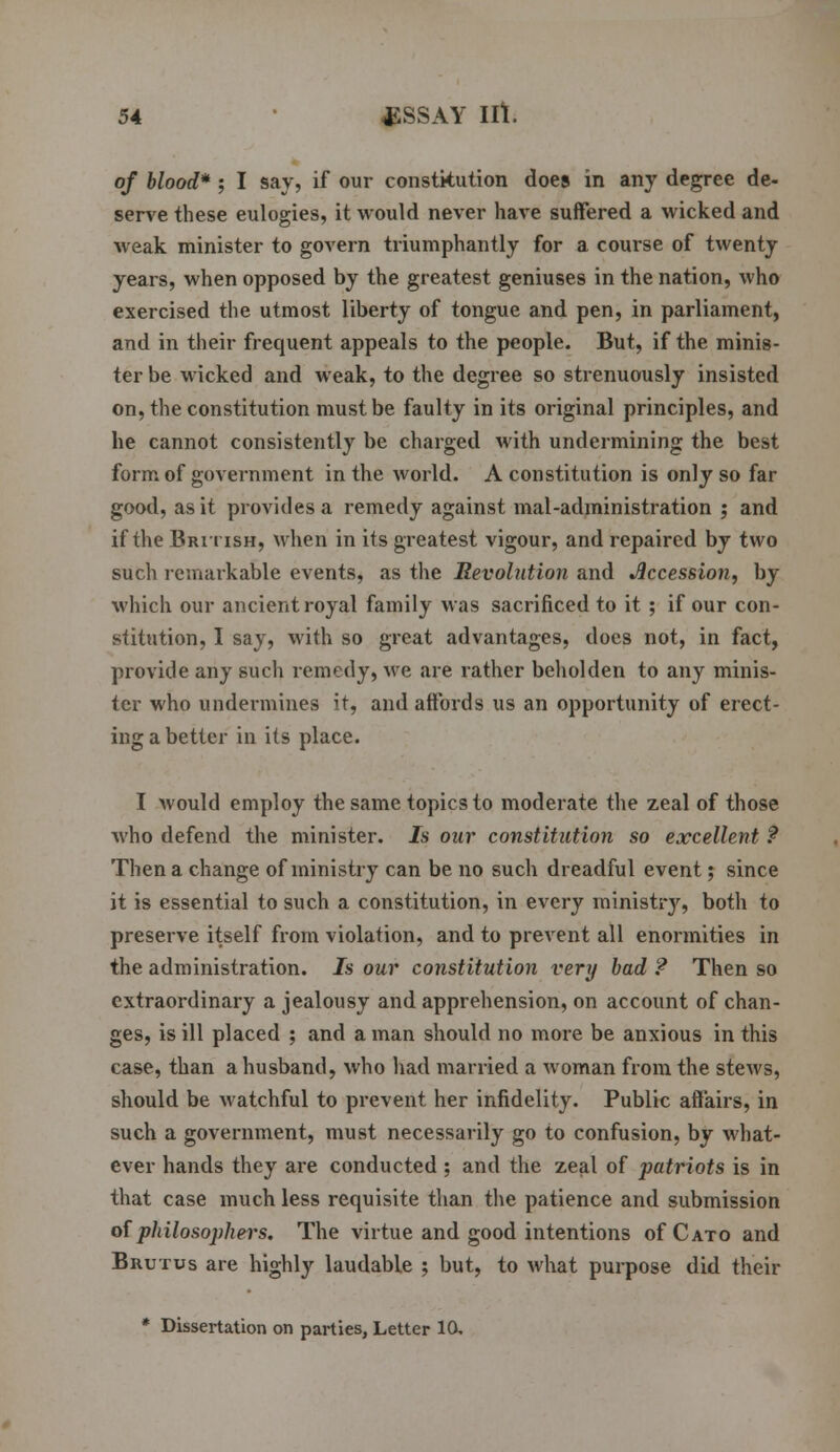 of blood* ; I say, if our constitution does in any degree de- serve these eulogies, it would never have suffered a wicked and weak minister to govern triumphantly for a course of twenty years, when opposed by the greatest geniuses in the nation, who exercised the utmost liberty of tongue and pen, in parliament, and in their frequent appeals to the people. But, if the minis- ter be wicked and weak, to the degree so strenuously insisted on, the constitution must be faulty in its original principles, and he cannot consistently be charged with undermining the best form of government in the world. A constitution is only so far good, as it provides a remedy against mal-administration ; and if the British, when in its greatest vigour, and repaired by two such remarkable events, as the Revolution and Accession, by which our ancient royal family was sacrificed to it ; if our con- stitution, I say, with so great advantages, docs not, in fact, provide any such remedy, we are rather beholden to any minis- ter who undermines it, and affords us an opportunity of erect- ing a better in its place. I would employ the same topics to moderate the zeal of those who defend the minister. Is our constitution so excellent ? Then a change of ministry can be no such dreadful event; since it is essential to such a constitution, in every ministry, both to preserve itself from violation, and to prevent all enormities in the administration. 7s our constitution very bad ? Then so extraordinary a jealousy and apprehension, on account of chan- ges, is ill placed ; and a man should no more be anxious in this case, than a husband, who had married a woman from the stews, should be watchful to prevent her infidelity. Public affairs, in such a government, must necessarily go to confusion, by what- ever hands they are conducted; and the zeal of patriots is in that case much less requisite than the patience and submission of philosophers. The virtue and good intentions ofCATo and Brutus are highly laudable ; but, to what purpose did their * Dissertation on parties, Letter 10,