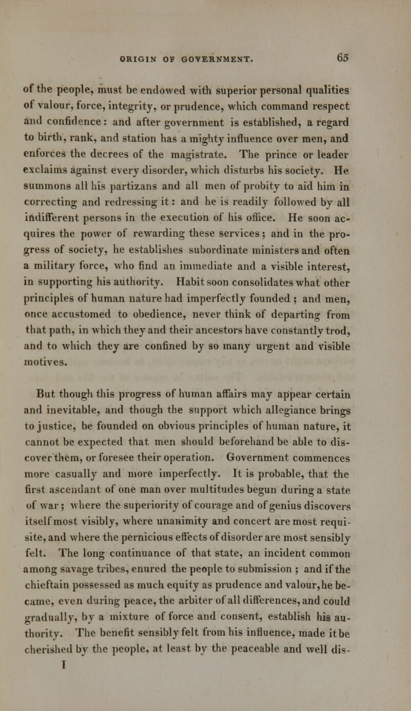 of the people, must be endowed with superior personal qualities ot valour, force, integrity, or prudence, which command respect and confidence: and after government is established, a regard to birth, rank, and station has a mighty influence over men, and enforces the decrees of the magistrate. The prince or leader exclaims against every disorder, which disturbs his society. He summons all his partizans and all men of probity to aid him in correcting and redressing it: and he is readily followed by all indifferent persons in the execution of his office. He soon ac- quires the power of rewarding these services; and in the pro- gress of society, he establishes subordinate ministers and often a military force, who find an immediate and a visible interest, in supporting his authority. Habit soon consolidates what other principles of human nature had imperfectly founded ; and men, once accustomed to obedience, never think of departing from that path, in which they and their ancestors have constantly trod, and to which they are confined by so many urgent and visible motives. But though this progress of human affairs may appear certain and inevitable, and though the support which allegiance brings to justice, be founded on obvious principles of human nature, it cannot be expected that men should beforehand be able to dis- cover them, or foresee their operation. Government commences more casually and more imperfectly. It is probable, that the first ascendant of one man over multitudes begun during a state of war; where the superiority of courage and of genius discovers itself most visibly, where unanimity and concert are most requi- site, and where the pernicious effects of disorder are most sensibly felt. The long continuance of that state, an incident common among savage tribes, enured the people to submission ; and if the chieftain possessed as much equity as prudence and valour,he be- came, even during peace, the arbiter of all differences, and could gradually, by a mixture of force and consent, establish his au- thority. The benefit sensibly felt from his influence, made it be cherished by the people, at least by the peaceable and well dis- I