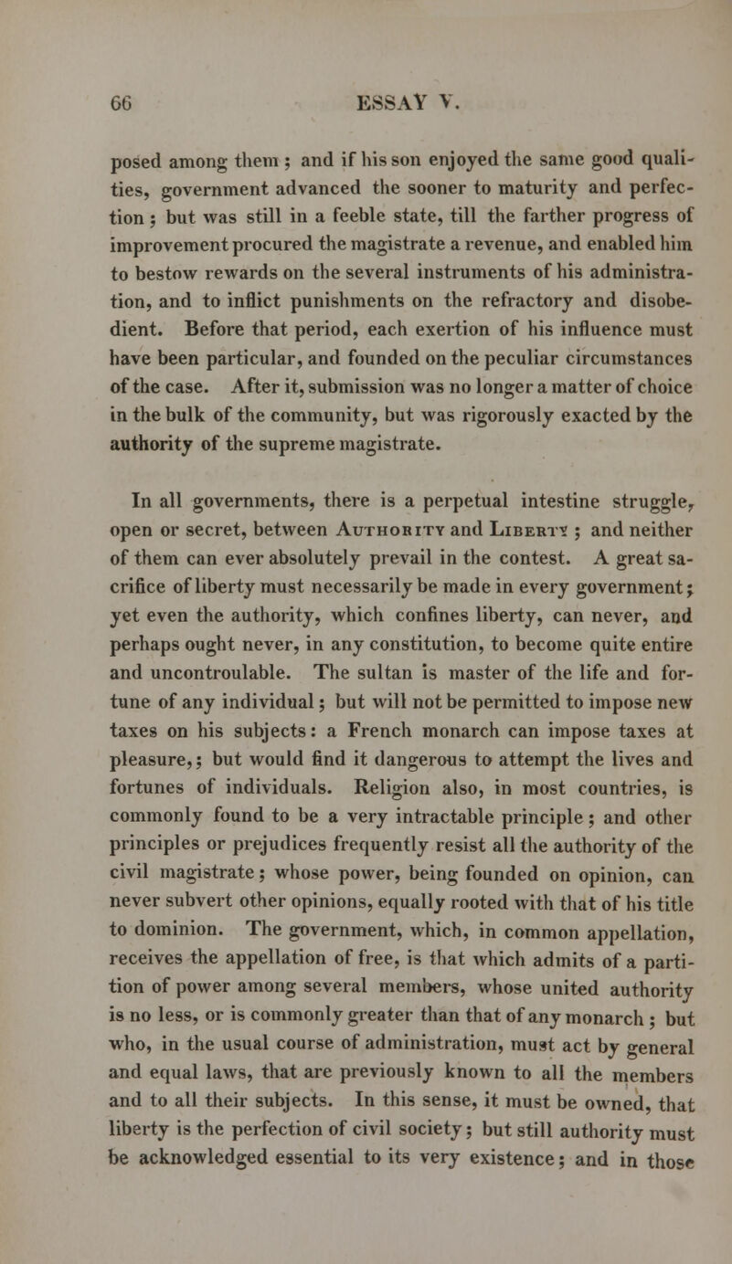 posed among them ; and if his son enjoyed the same good quali- ties, government advanced the sooner to maturity and perfec- tion ; but was still in a feeble state, till the farther progress of improvement procured the magistrate a revenue, and enabled him to bestow rewards on the several instruments of his administra- tion, and to inflict punishments on the refractory and disobe- dient. Before that period, each exertion of his influence must have been particular, and founded on the peculiar circumstances of the case. After it, submission was no longer a matter of choice in the bulk of the community, but was rigorously exacted by the authority of the supreme magistrate. In all governments, there is a perpetual intestine struggle, open or secret, between Authority and Libert? ; and neither of them can ever absolutely prevail in the contest. A great sa- crifice of liberty must necessarily be made in every government; yet even the authority, which confines liberty, can never, and perhaps ought never, in any constitution, to become quite entire and uncontroulable. The sultan is master of the life and for- tune of any individual; but will not be permitted to impose new taxes on his subjects: a French monarch can impose taxes at pleasure,; but would find it dangerous to attempt the lives and fortunes of individuals. Religion also, in most countries, is commonly found to be a very intractable principle; and other principles or prejudices frequently resist all the authority of the civil magistrate; whose power, being founded on opinion, can never subvert other opinions, equally rooted with that of his title to dominion. The government, which, in common appellation, receives the appellation of free, is that which admits of a parti- tion of power among several members, whose united authority is no less, or is commonly greater than that of any monarch ; but who, in the usual course of administration, must act by general and equal laws, that are previously known to all the members and to all their subjects. In this sense, it must be owned, that liberty is the perfection of civil society; but still authority must be acknowledged essential to its very existence; and in those