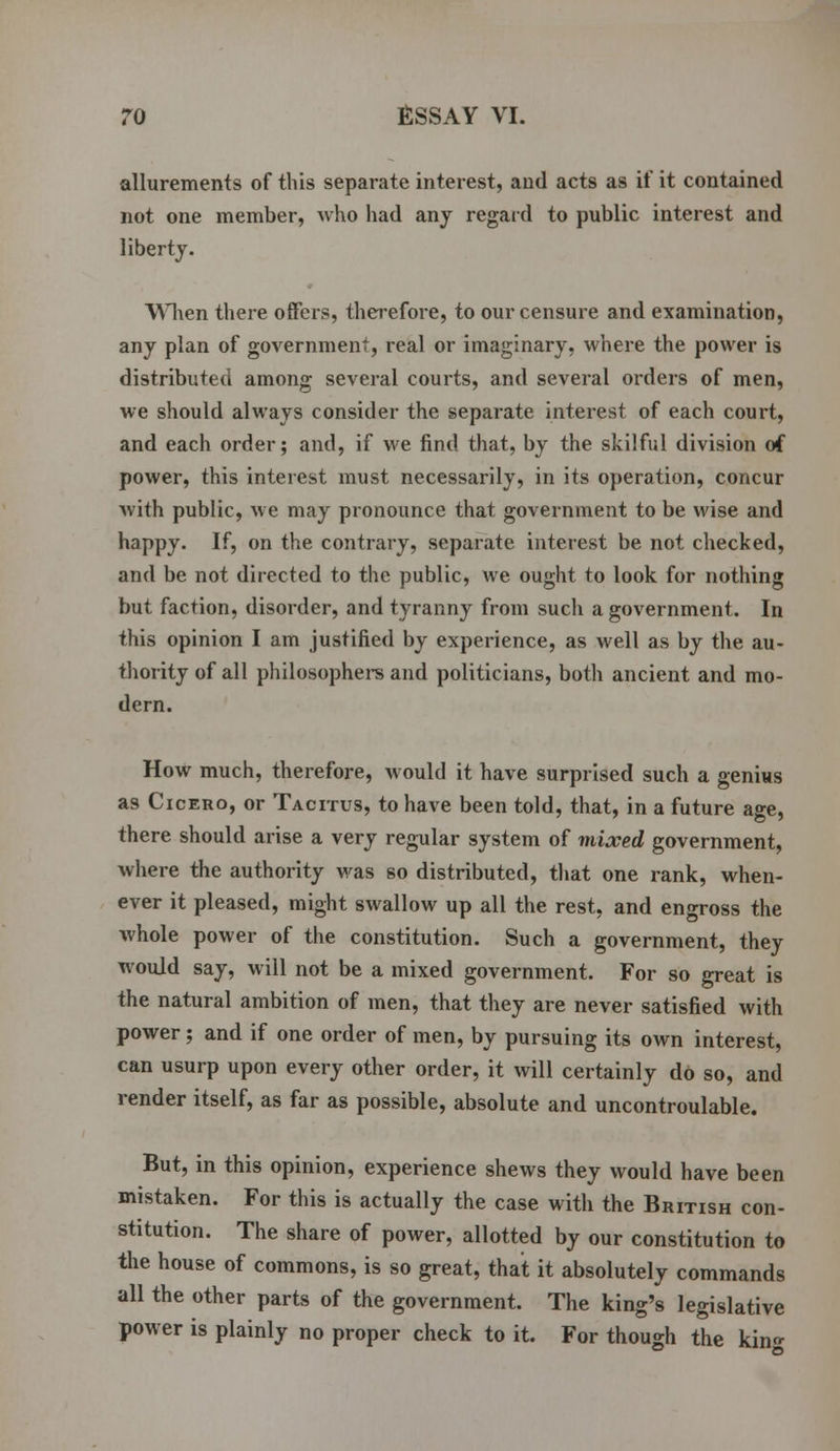 allurements of this separate interest, and acts as if it contained not one member, who had any regard to public interest and liberty. When there offers, therefore, to our censure and examination, any plan of government, real or imaginary, where the power is distributed among several courts, and several orders of men, we should always consider the separate interest of each court, and each order; and, if we find that, by the skilful division of power, this interest must necessarily, in its operation, concur with public, we may pronounce that government to be wise and happy. If, on the contrary, separate interest be not checked, and be not directed to the public, we ought to look for nothing but faction, disorder, and tyranny from such a government. In this opinion I am justified by experience, as well as by the au- thority of all philosophers and politicians, both ancient and mo- dern. How much, therefore, would it have surprised such a genius as Cicero, or Tacitus, to have been told, that, in a future age, there should arise a very regular system of mixed government, where the authority was so distributed, that one rank, when- ever it pleased, might swallow up all the rest, and engross the whole power of the constitution. Such a government, they would say, will not be a mixed government. For so great is the natural ambition of men, that they are never satisfied with power; and if one order of men, by pursuing its own interest, can usurp upon every other order, it will certainly do so, and render itself, as far as possible, absolute and uncontroulable. But, in this opinion, experience shews they would have been mistaken. For this is actually the case with the British con- stitution. The share of power, allotted by our constitution to the house of commons, is so great, that it absolutely commands all the other parts of the government. The king's legislative power is plainly no proper check to it. For though the kino-