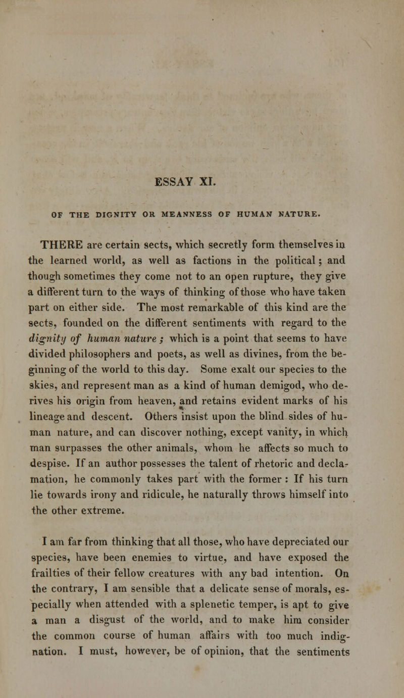 OF THE DIGNITY OR MEANNESS OF HUMAN NATURE. THERE are certain sects, which secretly form themselves iii the learned world, as well as factions in the political; and though sometimes they come not to an open rupture, they give a different turn to the ways of thinking of those who have taken part on either side. The most remarkable of this kind are the sects, founded on the different sentiments with regard to the dignity of human nature ; which is a point that seems to have divided philosophers and poets, as well as divines, from the be- ginning of the world to this day. Some exalt our species to the skies, and represent man as a kind of human demigod, who de- rives his origin from heaven, and retains evident marks of his lineage and descent. Others insist upon the blind sides of hu- man nature, and can discover nothing, except vanity, in which man surpasses the other animals, whom he affects so much to despise. If an author possesses the talent of rhetoric and decla- mation, he commonly takes part with the former : If his turn lie towards irony and ridicule, he naturally throws himself into the other extreme. I am far from thinking that all those, who have depreciated our species, have been enemies to virtue, and have exposed the frailties of their fellow creatures with any bad intention. On the contrary, I am sensible that a delicate sense of morals, es- pecially when attended with a splenetic temper, is apt to give a man a disgust of the world, and to make him consider the common course of human affairs with too much indie:- nation. I must, however, be of opinion, that the sentiments