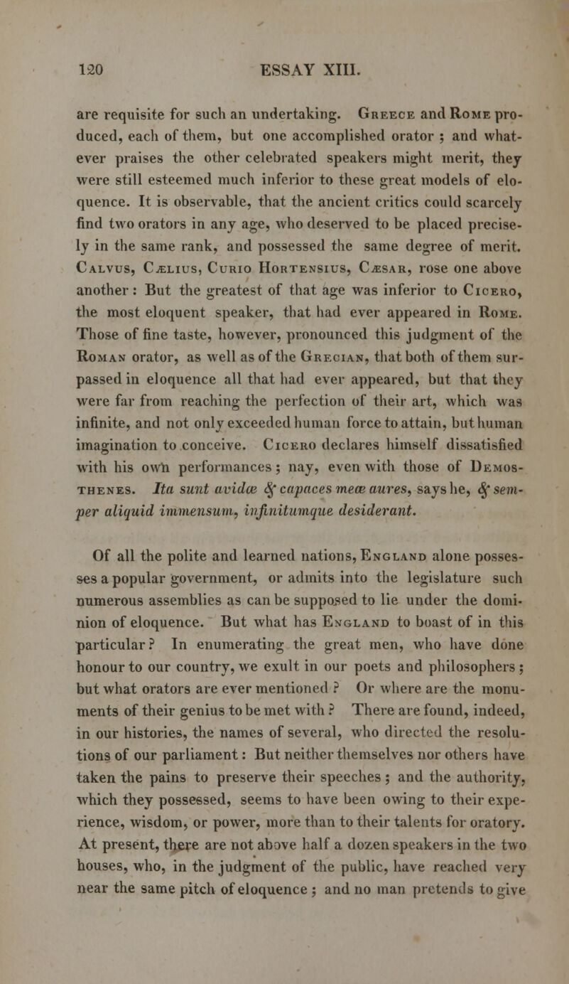 are requisite for such an undertaking. Greece and Rome pro- duced, each of them, but one accomplished orator ; and what- ever praises the other celebrated speakers might merit, they were still esteemed much inferior to these great models of elo- quence. It is observable, that the ancient critics could scarcely find two orators in any age, who deserved to be placed precise- ly in the same rank, and possessed the same degree of merit. Calvus, Celius, Curio Hortensius, Cjesar, rose one above another: But the greatest of that age was inferior to Cicero, the most eloquent speaker, that had ever appeared in Rome. Those of fine taste, however, pronounced this judgment of the Roman orator, as well as of the Grecian, that both of them sur- passed in eloquence all that had ever appeared, but that they were far from reaching the perfection of their art, which was infinite, and not only exceeded human force to attain, but human imagination to conceive. Cicero declares himself dissatisfied with his own performances; nay, even with those of Demos- thenes. Ita sunt avidce <$f capaces mem aures, says he, £f sem- per aliquid immensum, infinitumque desiderant. Of all the polite and learned nations, England alone posses- ses a popular government, or admits into the legislature such numerous assemblies as can be supposed to lie under the domi- nion of eloquence. But what has England to boast of in this particular? In enumerating the great men, who have done honour to our country, we exult in our poets and philosophers ; but what orators are ever mentioned ? Or where are the monu- ments of their genius to be met with ? There are found, indeed, in our histories, the names of several, who directed the resolu- tions of our parliament: But neither themselves nor others have taken the pains to preserve their speeches; and the authority, which they possessed, seems to have been owing to their expe- rience, wisdom, or power, more than to their talents for oratory. At present, there are not above half a dozen speakers in the two houses, who, in the judgment of the public, have reached very near the same pitch of eloquence; and no man pretends to give