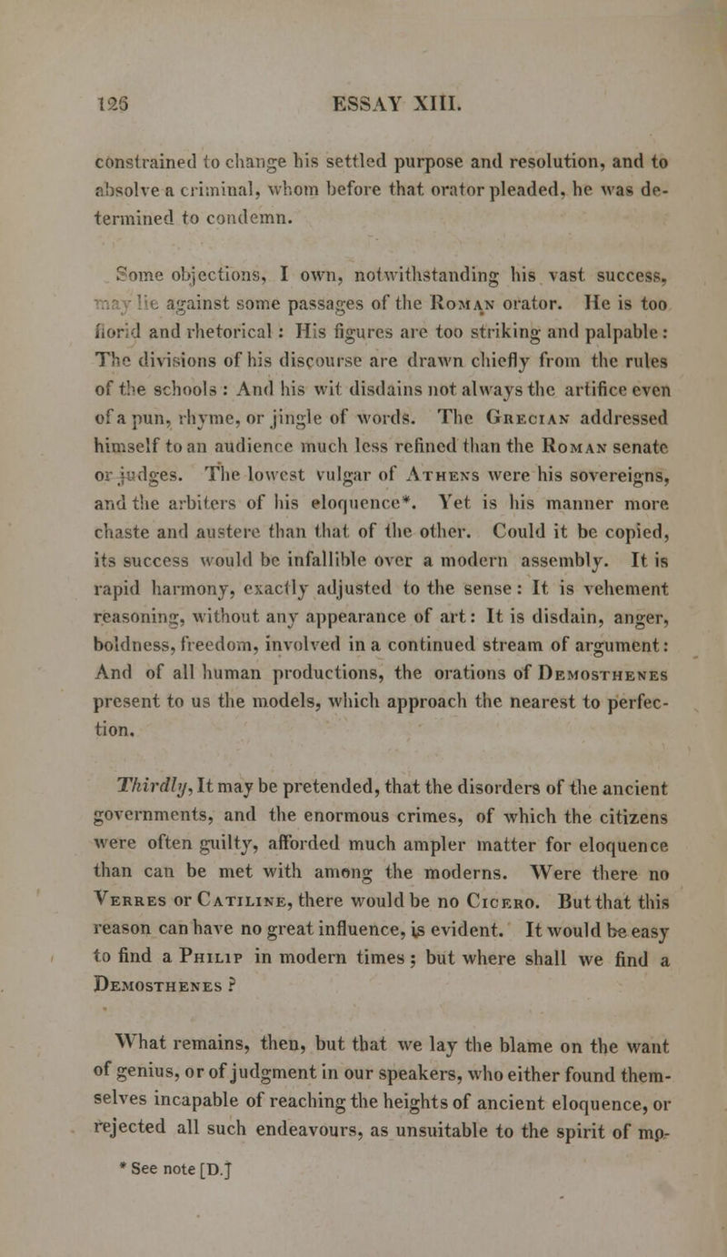 constrained to change his settled purpose and resolution, and to absolve a criminal, whom before that orator pleaded, he was de- termined to condemn. Some objections, I own, notwithstanding his vast success, against some passages of the Roman orator. He is too ! and rhetorical: His figures arc too striking and palpable : The divisions of his discourse are drawn chiefly from the rules of the schools : And his wit disdains not. always the artifice even of a pun, rhyme, or jingle of words. The Grecian addressed himself to an audience much less refined than the Roman senate or judges. The lowest vulgar of Athens were his sovereigns, and the arbiters of his eloquence*. Yet is his manner more chaste and austere than that of the other. Could it be copied, its success would be infallible over a modern assembly. It is rapid harmony, exactly adjusted to the sense: It is vehement reasoning, without any appearance of art: It is disdain, anger, boldness, freedom, involved in a continued stream of argument: And of all human productions, the orations of Demosthenes present to us the models, which approach the nearest to perfec- tion. Thirdly, It may be pretended, that the disorders of the ancient governments, and the enormous crimes, of which the citizens were often guilty, afforded much ampler matter for eloquence than can be met with among the moderns. Were there no Verres or Catiline, there would be no Cicero. But that this reason can have no great influence, is evident. It would be easy to find a Philip in modern times ; but where shall we find a Demosthenes ? What remains, then, but that we lay the blame on the want of genius, or of judgment in our speakers, who either found them- selves incapable of reaching the heights of ancient eloquence, or rejected all such endeavours, as unsuitable to the spirit of mp- * See note [D j