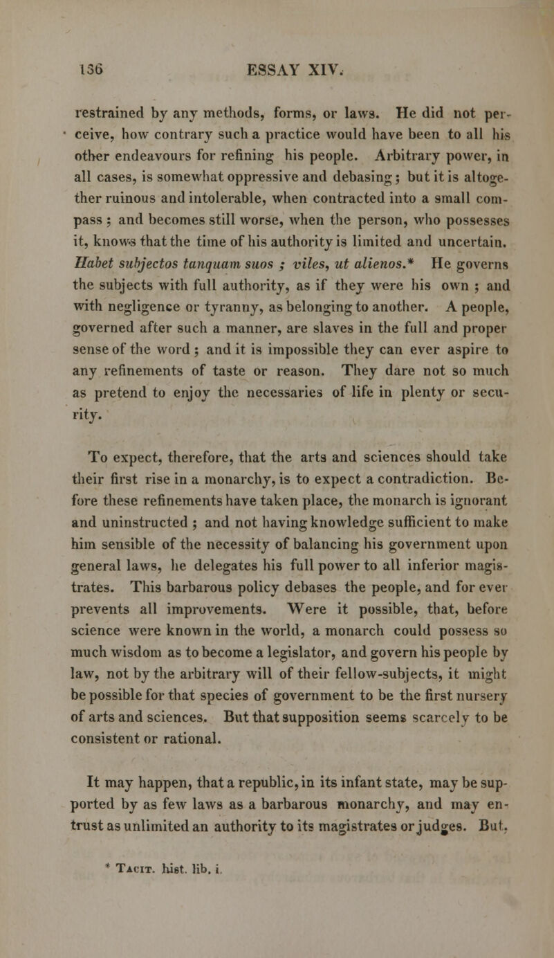 restrained by any methods, forms, or laws. He did not per- ceive, how contrary such a practice would have been to all his other endeavours for refining his people. Arbitrary power, in all cases, is somewhat oppressive and debasing; but it is altoge- ther ruinous and intolerable, when contracted into a small com- pass ; and becomes still worse, when the person, who possesses it, knows that the time of his authority is limited and uncertain. Habet subjectos tanquam suos ; viles, ut alienos.* He governs the subjects with full authority, as if they were his own ; and with negligence or tyranny, as belonging to another. A people, governed after such a manner, are slaves in the full and proper sense of the word ; and it is impossible they can ever aspire to any refinements of taste or reason. They dare not so much as pretend to enjoy the necessaries of life in plenty or secu- rity. To expect, therefore, that the arts and sciences should take their first rise in a monarchy, is to expect a contradiction. Be- fore these refinements have taken place, the monarch is ignorant and uninstructed ; and not having knowledge sufficient to make him sensible of the necessity of balancing his government upon general laws, he delegates his full power to all inferior magis- trates. This barbarous policy debases the people, and for ever prevents all improvements. Were it possible, that, before science were known in the world, a monarch could possess so much wisdom as to become a legislator, and govern his people by law, not by the arbitrary will of their fellow-subjects, it might be possible for that species of government to be the first nursery of arts and sciences. But that supposition seems scarcely to be consistent or rational. It may happen, that a republic, in its infant state, may be sup- ported by as few laws as a barbarous monarchy, and may en- trust as unlimited an authority to its magistrates or judges. Bui. * Tacit, hist. lib. i