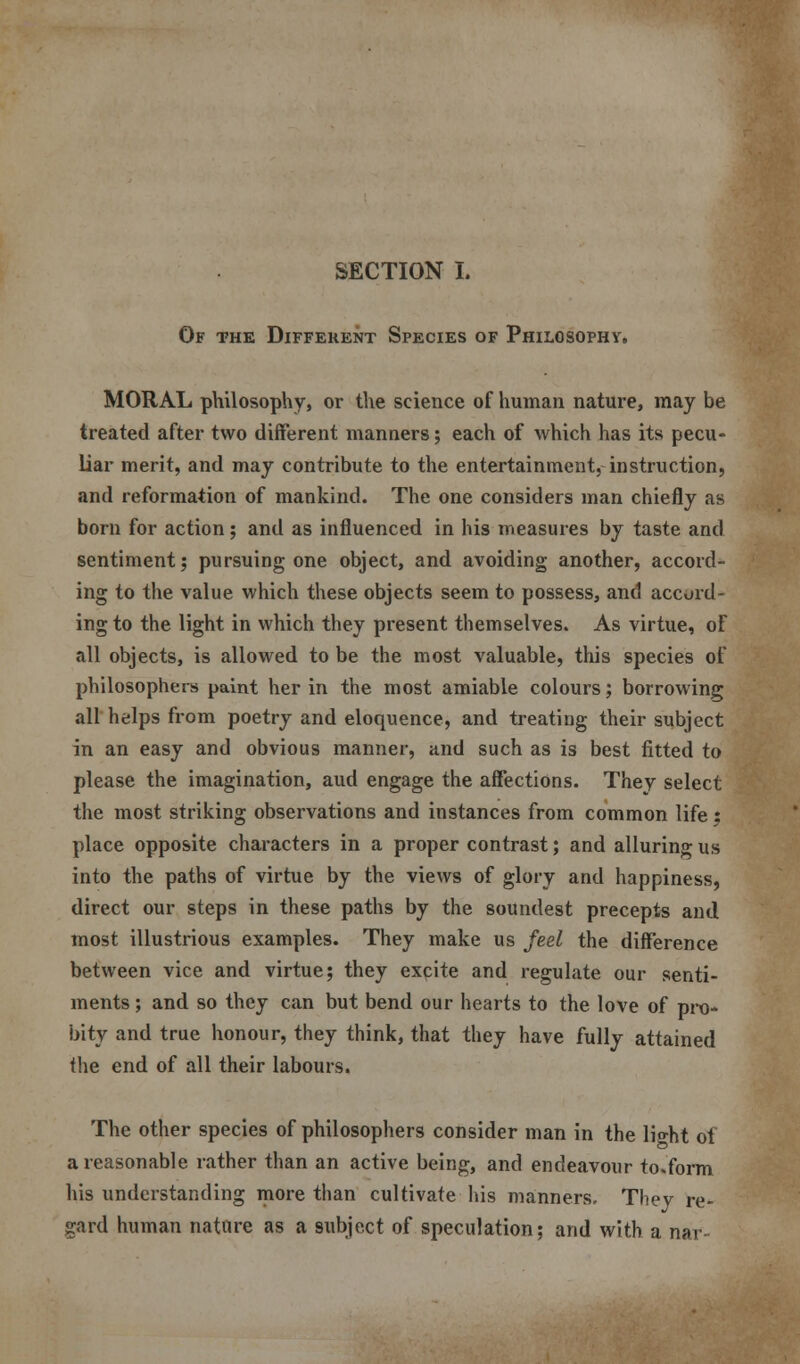 Of the Different Species of Philosophy. MORAL philosophy, or the science of human nature, may be treated after two different manners; each of which has its pecu- liar merit, and may contribute to the entertainment, instruction, and reformation of mankind. The one considers man chiefly as born for action; and as influenced in his measures by taste and sentiment; pursuing one object, and avoiding another, accord- ing to the value which these objects seem to possess, and accord- ing to the light in which they present themselves. As virtue, of all objects, is allowed to be the most valuable, this species of philosophers paint her in the most amiable colours; borrowing all helps from poetry and eloquence, and treating their subject in an easy and obvious manner, and such as is best fitted to please the imagination, aud engage the affections. They select the most striking observations and instances from common life : place opposite characters in a proper contrast; and alluring us into the paths of virtue by the views of glory and happiness, direct our steps in these paths by the soundest precepts and most illustrious examples. They make us Jed the difference between vice and virtue; they excite and regulate our senti- ments ; and so they can but bend our hearts to the love of pro- bity and true honour, they think, that they have fully attained the end of all their labours. The other species of philosophers consider man in the li°-ht ot a reasonable rather than an active being, and endeavour to.form his understanding more than cultivate his manners. They re- gard human nature as a subject of speculation; and with a nar