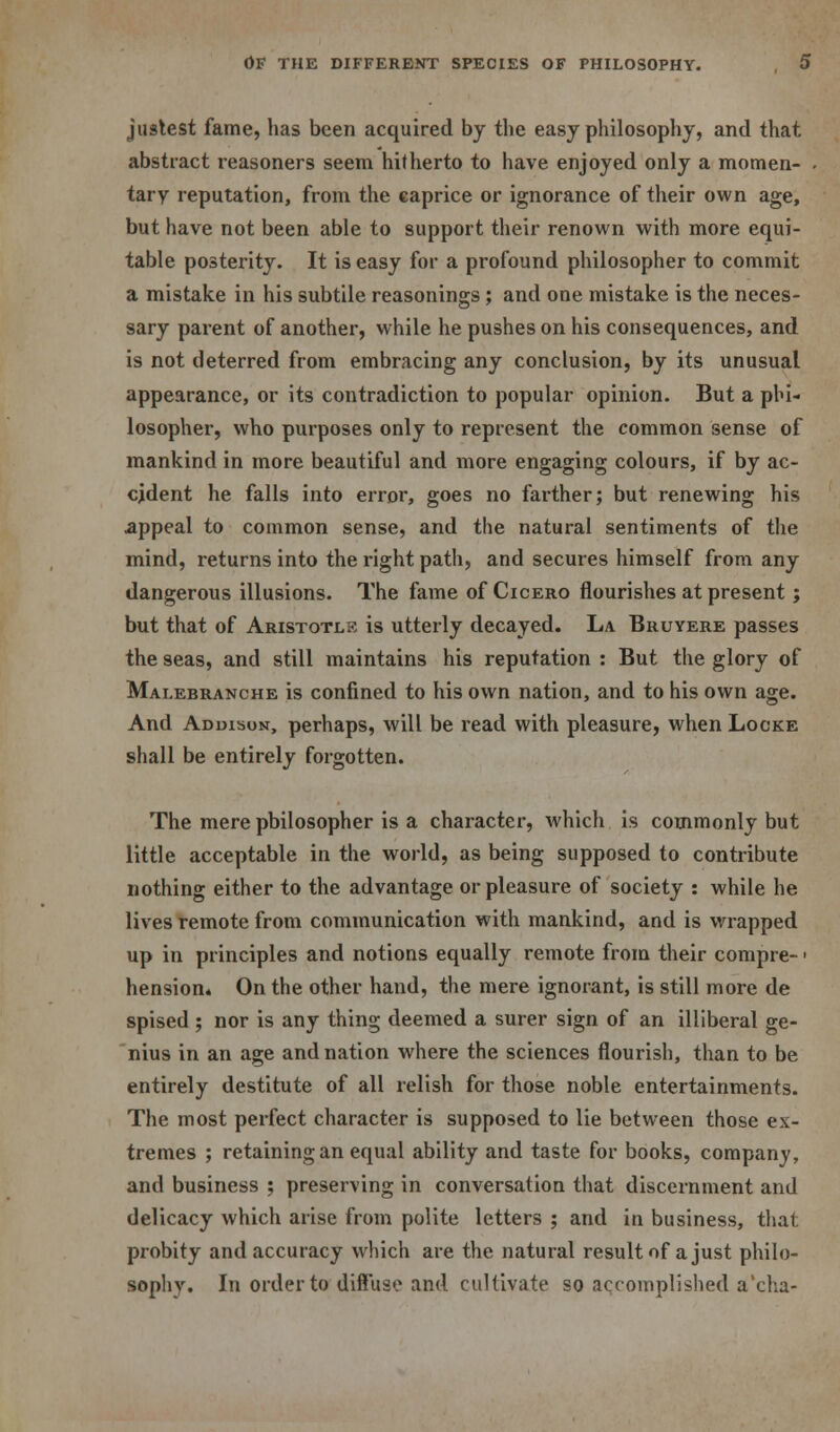 justest fame, has been acquired by the easy philosophy, and that abstract reasoners seem hitherto to have enjoyed only a momen- tary reputation, from the caprice or ignorance of their own age, but have not been able to support their renown with more equi- table posterity. It is easy for a profound philosopher to commit a mistake in his subtile reasonings; and one mistake is the neces- sary parent of another, while he pushes on his consequences, and is not deterred from embracing any conclusion, by its unusual appearance, or its contradiction to popular opinion. But a phi- losopher, who purposes only to represent the common sense of mankind in more beautiful and more engaging colours, if by ac- cident he falls into error, goes no farther; but renewing his appeal to common sense, and the natural sentiments of the mind, returns into the right path, and secures himself from any dangerous illusions. The fame of Cicero flourishes at present; but that of Aristotlk is utterly decayed. La Bruvere passes the seas, and still maintains his reputation : But the glory of Malebranche is confined to his own nation, and to his own age. And Addison, perhaps, will be read with pleasure, when Locke shall be entirely forgotten. The mere philosopher is a character, which is commonly but little acceptable in the world, as being supposed to contribute nothing either to the advantage or pleasure of society : while he lives remote from communication with mankind, and is wrapped up in principles and notions equally remote from their compre- ■ hension* On the other hand, the mere ignorant, is still more de spised ; nor is any thing deemed a surer sign of an illiberal ge- nius in an age and nation where the sciences flourish, than to be entirely destitute of all relish for those noble entertainments. The most perfect character is supposed to lie between those ex- tremes ; retaining an equal ability and taste for books, company, and business ; preserving in conversation that discernment and delicacy which arise from polite letters ; and in business, thai; probity and accuracy which are the natural result of a just philo- sophy. In order to diffuse and cultivate so accomplished a'cha-