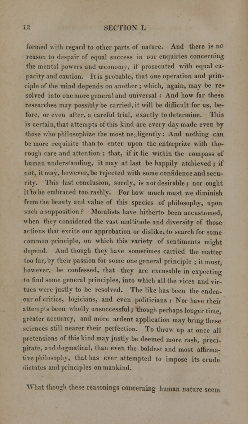 formed with regard to other parts of nature. And there is no reason to despair of equal success in our enquiries concerning the mental powers and ceconomv, if prosecuted with equal ca- pacity and caution. It is probable, that one operation and prin- ciple of the mind depends on another ; which, again, may be re- solved into one more general and universal : And how far these researches may possibly be carried, it will be difficult for us, be- fore, or even after, a careful trial, exactly to determine. This is certain, that attempts of this kind are every day made even by those who philosophize the most negligently: And nothing can be more requisite than to enter upon the enterprize with tho- rough care and attention ; that, if it lie within the compass of human understanding, it may at last be happily atchieved ; if not, it may, however, be rejected with some confidence and secu- rity. This last conclusion, surely, is not desirable; nor ought it'tobc embraced too rashly. For how much must we diminish from the beauty and value of this species of philosophy, upon <-uch a supposition ? Moralists have hitherto been accustomed, when they considered the vast multitude and diversity of those actions that excite our approbation or dislike, to search for some common principle, on which this variety of sentiments might depend. And though they have sometimes carried the matter too far, by their passion for some one general principle ; it must, however, be confessed, that they are excusable in expecting to find some general principles, into which all the vices and vir- tues were justly to be resolved. The like has been the endea- our of critics, logicians, and even politicians: Nor have their atte-npts been wholly unsuccessful; though perhaps longer time, greater accuracy, and more ardent application may bring these sciences still nearer their perfection. To throw up at once all pretensions of this kind may justly be deemed more rash, preci- pitate, and dogmatical, than even the boldest and most affirma- tive philosophy, that has ever attempted to impose its crude dictates and principles on mankind. What though these reasonings concerning human nature seem