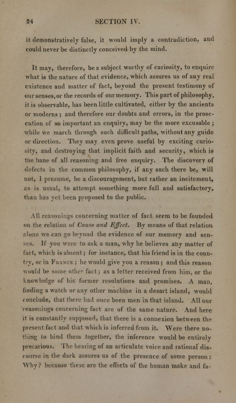 it demonstratively false, it would imply a contradiction, and could never be distinctly conceived by the mind. It may, therefore, be a subject worthy of curiosity, to enquire what is the nature of that evidence, which assures us of any real existence and matter of fact, beyond the present testimony of our senses, or the records of our memory. This part of philosophy, it is observable, has been little cultivated, either by the ancients or moderns ; and therefore our doubts and errors, in the prose- cution of so important an enquiry, may be the more excusable ; while we march through such difficult paths, without any guide or direction. They may even prove useful by exciting curio- sity, and destroying that implicit faith and security, which is the bane of all reasoning and free enquiry. The discovery of defects in the common philosophy, if any such there be, will not, I presume, be a discouragement, but rather an incitement, as is usual, to attempt something more full and satisfactory, than has yet been proposed to the public. All reasonings concerning matter of fact seem to be founded on the relation of Cause, and Effect. By means of that relation alone we-can go beyond the evidence of our memory and sen- ses. If you were to ask a man, why he believes any matter of fact, which is absent; for instance, that his friend is in the coun- try, or in France ; he would give you a reason; and this reason would be some othe fact; as a letter received from him, or the knowledge of his former resolutions and promises. A man, finding a watch or any other machine in a desart island, would conclude, that (here had once been men in that island. All our reasonings concerning fact are of the same nature. And here it is constantly supposed, that there is a connexion between the present fact and that which is inferred from it. Were there no- thing to bind them together, the inference would be entirely precarious. The hearing of an articulate voice and rational dis- cour?e in the dark assures us of the presence of some person: Why ? because these are the effects of the human make and fa-