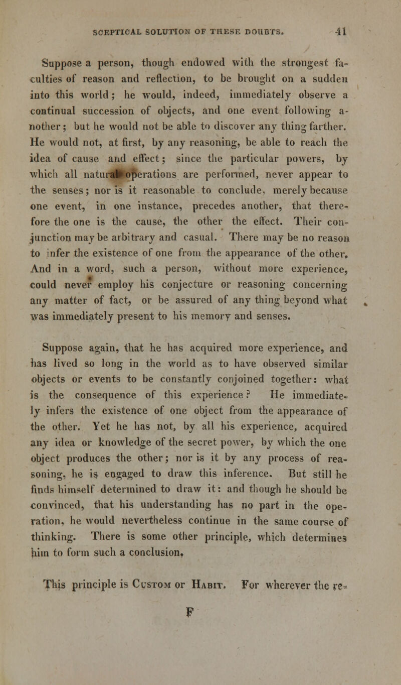 Suppose a person, though endowed with the strongest fa- culties of reason and reflection, to be brought on a sudden into this world; he would, indeed, immediately observe a continual succession of objects, and one event following a- nother; but he would not be able to discover any thing farther. He would not, at first, by any reasoning, be able to reach the idea of cause and effect; since the particular powers, by which all natural*operations are performed, never appear to the senses; nor is it reasonable to conclude, merely because one event, in one instance, precedes another, that there- fore the one is the cause, the other the effect. Their con- junction maybe arbitrary and casual. There may be no reason to nfer the existence of one from the appearance of the other. And in a word, such a person, without more experience, could never employ his conjecture or reasoning concerning any matter of fact, or be assured of any thing beyond what was immediately present to his memory and senses. Suppose again, that he has acquired more experience, and has lived so long in the world as to have observed similar objects or events to be constantly conjoined together: what is the consequence of this experience ? He immediate- ly infers the existence of one object from the appearance of the other. Yet he has not, by all his experience, acquired any idea or knowledge of the secret power, by which the one object produces the other; nor is it by any process of rea- soning, he is engaged to draw this inference. But still he finds himself determined to draw it: and though he should be convinced, that his understanding has no part in the ope- ration, he would nevertheless continue in the same course of thinking. There is some other principle, which determines him to form such a conclusion. This principle is Custom or Habit. For wherever the rc^ F