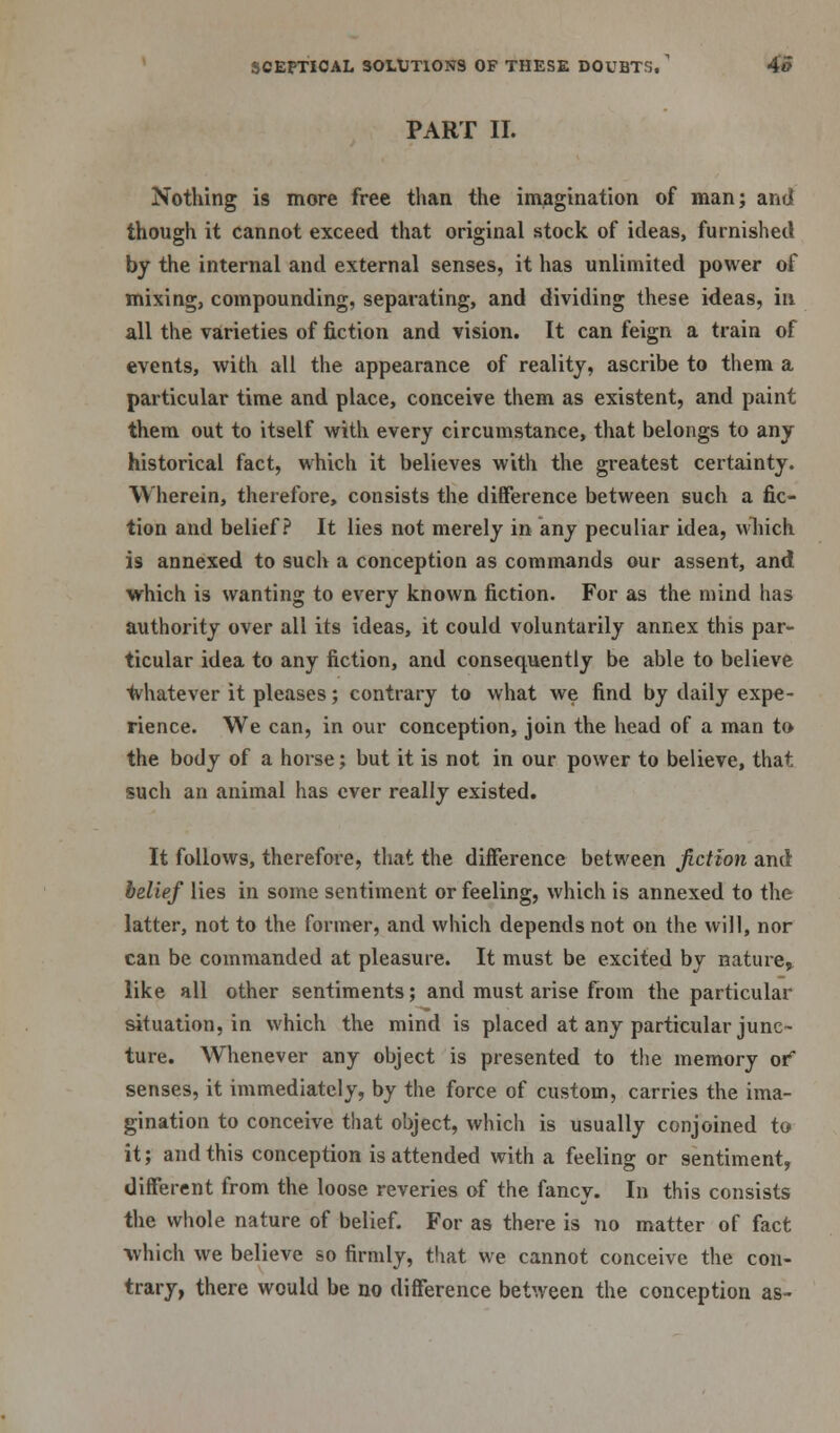 PART II. Nothing is more free than the imagination of man; and though it cannot exceed that original stock of ideas, furnished by the internal and external senses, it has unlimited power of mixing, compounding, separating, and dividing these ideas, in all the varieties of fiction and vision. It can feign a train of events, with all the appearance of reality, ascribe to them a particular time and place, conceive them as existent, and paint them out to itself with every circumstance, that belongs to any historical fact, which it believes with the greatest certainty. Wherein, therefore, consists the difference between such a fic- tion and belief? It lies not merely in any peculiar idea, which is annexed to such a conception as commands our assent, and which is wanting to every known fiction. For as the mind has authority over all its ideas, it could voluntarily annex this par- ticular idea to any fiction, and consequently be able to believe whatever it pleases; contrary to what we find by daily expe- rience. We can, in our conception, join the head of a man to the body of a horse; but it is not in our power to believe, that such an animal has ever really existed. It follows, therefore, that the difference between fiction and belief lies in some sentiment or feeling, which is annexed to the latter, not to the former, and which depends not on the will, nor can be commanded at pleasure. It must be excited by nature* like all other sentiments; and must arise from the particular situation, in which the mind is placed at any particular junc- ture. Whenever any object is presented to the memory or* senses, it immediately, by the force of custom, carries the ima- gination to conceive that object, which is usually conjoined to it; and this conception is attended with a feeling or sentiment, different from the loose reveries of the fancy. In this consists the whole nature of belief. For as there is no matter of fact ■which we believe so firmly, that we cannot conceive the con- trary, there would be no difference between the conception as-