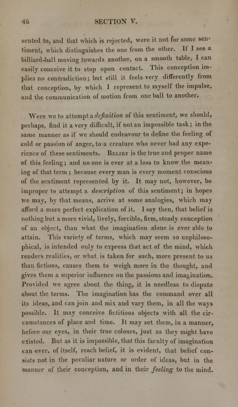 sented to, and that which is rejected, were it not for some sen- timent, which distinguishes the one from the other. If I see a billiard-ball moving towards another, on a smooth table; I can easily conceive it to stop upon contact. This conception im- plies no contradiction; but still it feels very differently from that conception, by which I represent to myself the impulse, and the communication of motion from one ball to another. Were we to attempt a definition of this sentiment, we should, perhaps, find it a very difficult, if not an impossible task; in the same manner as if we should endeavour to define the feeling of cold or passion of anger, to a creature who never had any expe- rience of these sentiments. Belief is the true and proper name of this feeling; and no one is ever at a loss to know the mean- ing of that term ; because every man is every moment conscious of the sentiment represented by it. It may not, however, be improper to attempt a description of this sentiment; in hopes wc may, by that means, arrive at some analogies, which may afford a more perfect explication of it. I say then, that belief is nothing but a more vivid, lively, forcible, firm, steady conception of an object, than what the imagination alone is ever able to attain. This variety of terms, which may seem so unphiloso- pbical, is intended only to express that act of the mind, which renders realities, or what is taken for such, more present to us than fictions, causes them to weigh more in the thought, and gives them a superior influence on the passions and imagination. Provided we agree about the thing, it is needless to dispute about the terms. The imagination has the command over all its ideas, and can join and mix and vary them, in all the ways possible. It may conceive fictitious objects with all the cir- cumstances of place and time. It may set them, in a manner, before our eyes, in their true colours, just as they might have existed. But as it is impossible, that this faculty of imagination can ever, of itself, reach belief, it is evident, that belief con- sists not in the peculiar nature or order of ideas, but in the manner of their conception, and in their feeling to the mind.