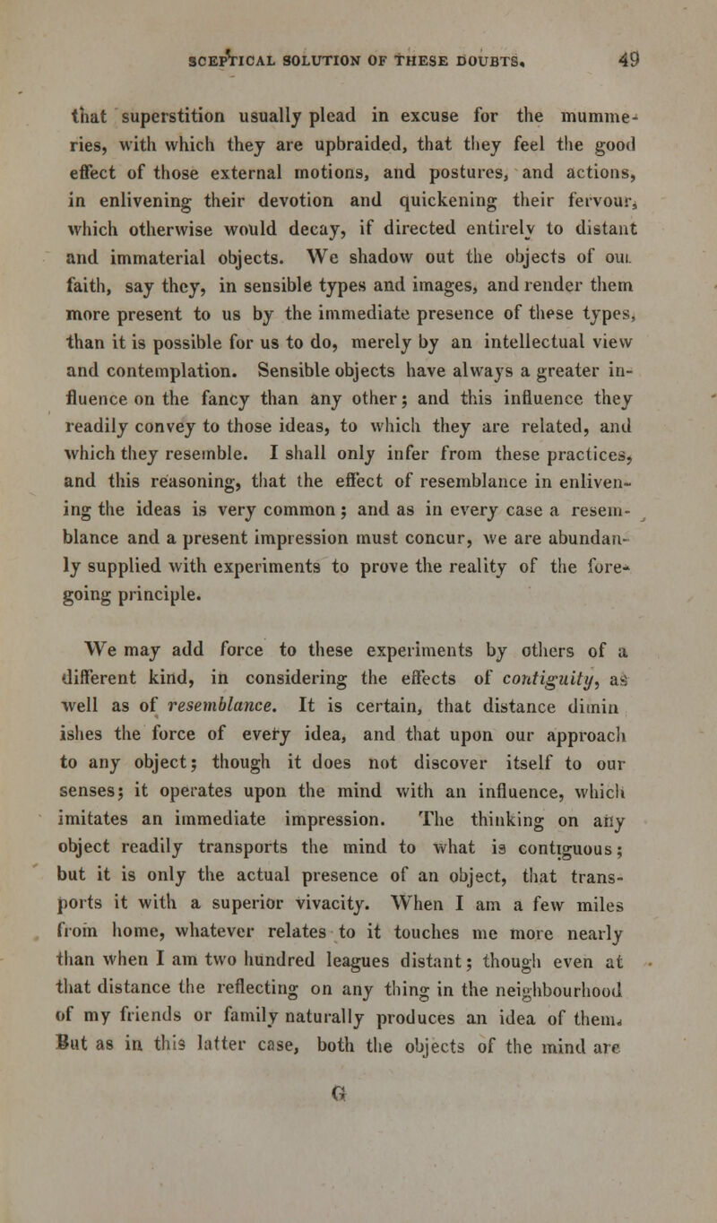 that superstition usually plead in excuse for the mumme- ries, with which they are upbraided, that they feel the good effect of those external motions, and postures, and actions, in enlivening their devotion and quickening their fervour, which otherwise would decay, if directed entirely to distant and immaterial objects. We shadow out the objects of oui. faith, say they, in sensible types and images, and render them more present to us by the immediate presence of these types, than it is possible for us to do, merely by an intellectual view and contemplation. Sensible objects have always a greater in- fluence on the fancy than any other; and this influence they readily convey to those ideas, to which they are related, and which they resemble. I shall only infer from these practices, and this reasoning, that the effect of resemblance in enliven- ing the ideas is very common; and as in every case a resem- blance and a present impression must concur, we are abundan- ly supplied with experiments to prove the reality of the fore- going principle. We may add force to these experiments by others of a different kind, in considering the effects of contiguity, sa well as of resemblance. It is certain, that distance dimin ishes the force of every idea, and that upon our approach to any object; though it does not discover itself to our senses; it operates upon the mind with an influence, which imitates an immediate impression. The thinking on aily object readily transports the mind to what is contiguous; but it is only the actual presence of an object, that trans- ports it with a superior vivacity. When I am a few miles from home, whatever relates to it touches me more nearly than when I am two hundred leagues distant; though even at that distance the reflecting on any thing in the neighbourhood of my friends or family naturally produces an idea of them, But as in this latter case, both the objects of the mind are