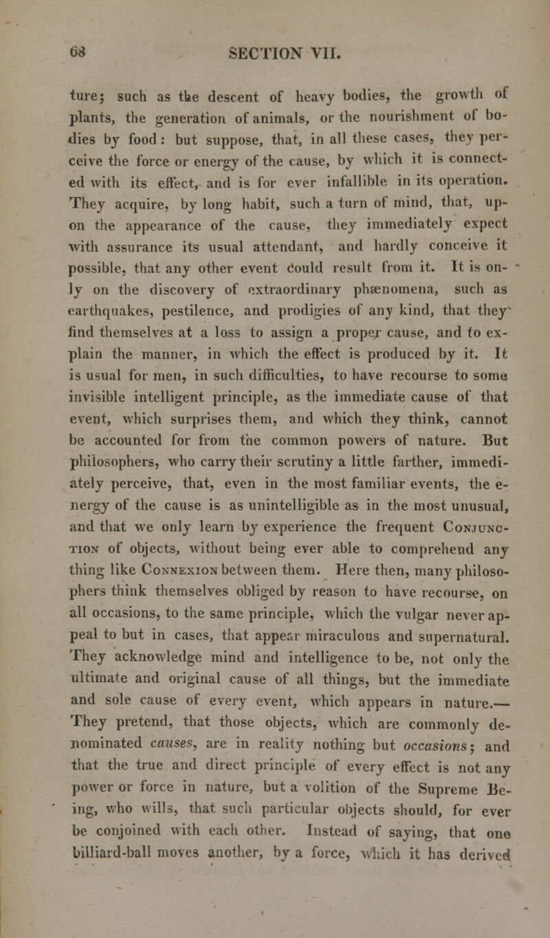 ture; such as the descent of heavy bodies, the growth of plants, the generation of animals, or the nourishment of bo- dies by food : but suppose, that, in all these cases, they per- ceive the force or energy of the cause, by which it is connect- ed with its effect, and is for ever infallible in its operation. They acquire, by long habit, such a turn of mind, that, up- on the appearance of the cause, they immediately expect with assurance its usual attendant, and hardly conceive it possible, that any other event could result from it. It is on- ly on the discovery of extraordinary phsenomena, such as earthquakes, pestilence, and prodigies of any kind, that they find themselves at a loss to assign a propej cause, and to ex- plain the manner, in which the effect is produced by it. It is usual for men, in such difficulties, to have recourse to some invisible intelligent principle, as the immediate cause of that event, which surprises them, and which they think, cannot be accounted for from the common powers of nature. But philosophers, who carry their scrutiny a little farther, immedi- ately perceive, that, even in the most familiar events, the e- nergy of the cause is as unintelligible as in the most unusual, and that we only learn by experience the frequent Conjunc- tion of objects, without being ever able to comprehend any thing like Connexion between them. Here then, many philoso- phers think themselves obliged by reason to have recourse, on all occasions, to the same principle, which the vulgar never ap- peal to but in cases, that appear miraculous and supernatural. They acknowledge mind and intelligence to be, not only the ultimate and original cause of all things, but the immediate and sole cause of every event, which appears in nature.— They pretend, that those objects, which are commonly de- nominated causes, are in reality nothing but occasions; and that the true and direct principle of every effect is not any power or force in nature, but a volition of the Supreme Be- ing, who wills, that such particular objects should, for ever be conjoined with each other. Instead of saying, that one billiard-ball moves another, by a force, which it has derived