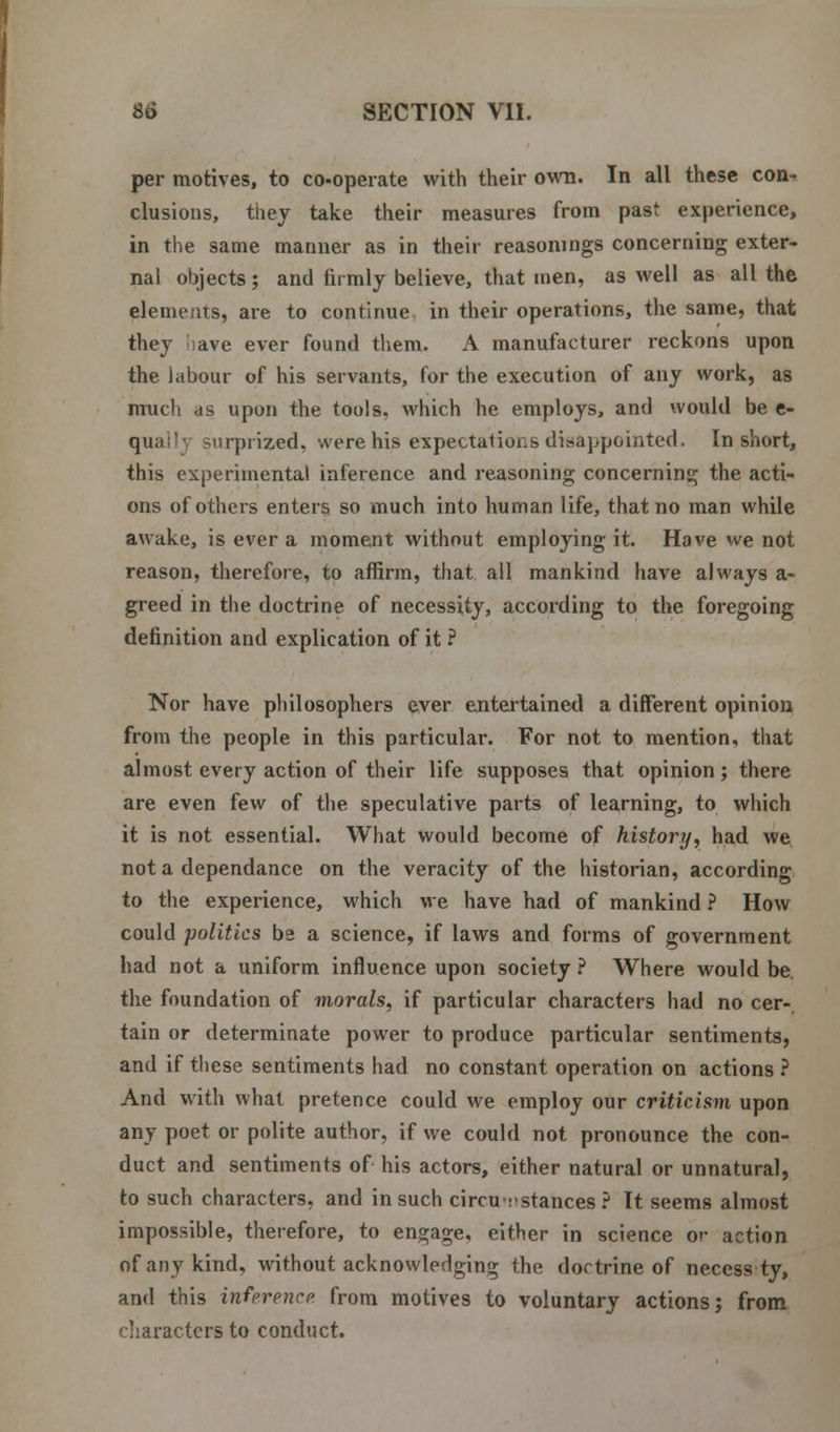 per motives, to co-operate with their own. In all these con* elusions, they take their measures from past experience, in the same manner as in their reasonings concerning exter- nal objects; and firmly believe, that men, as well as all the elements, are to continue in their operations, the same, that they ave ever found them. A manufacturer reckons upon the labour of his servants, for the execution of any work, as much -is upon the tools, which he employs, and would be e- quai'y surprized, were his expectations disappointed. In short, this experimental inference and reasoning concerning the acti- ons of others enters so much into human life, that no man while awake, is ever a moment without employing it. Have we not reason, therefore, to affirm, that all mankind have always a- greed in the doctrine of necessity, according to the foregoing definition and explication of it ? Nor have philosophers ever entertained a different opinion from the people in this particular. For not to mention, that almost every action of their life supposes that opinion; there are even few of the speculative parts of learning, to which it is not essential. What would become of history, had we not a dependance on the veracity of the historian, according to the experience, which we have had of mankind ? How could politics b2 a science, if laws and forms of government had not a uniform influence upon society ? Where would be. the foundation of morals, if particular characters had no cer- tain or determinate power to produce particular sentiments, and if these sentiments had no constant operation on actions ? And with what pretence could we employ our criticism upon any poet or polite author, if we could not pronounce the con- duct and sentiments of his actors, either natural or unnatural, to such characters, and in such circumstances ? It seems almost impossible, therefore, to engage, either in science or action of any kind, without acknowledging the doctrine of necess ty, and this inference, from motives to voluntary actions; from characters to conduct.