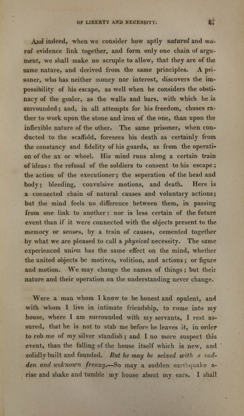 And indeed, when we consider how aptly natural and mo- ral evidence link together, and form only one chain ot argu- ment, we shall make no scruple to allow, that they are of the same nature, and derived from the same principles. A pri- soner, who has neither money nor interest, discovers the im- possibility of his escape, as well when he considers the obsti- nacy of the goaler, as the walls and bars, with which he is surrounded; and, in all attempts for his freedom, chuses ra- ther to work upon the stone and iron of the one, than upon the inflexible nature of the other. The same prisoner, when con- ducted to the scaffold, foresees his death as certainly from the constancy and fidelity of his guards, as from the operati- on of the ax or wheel. His mind runs along a certain train of ideas: the refusal of the soldiers to consent to his escape; the action of the executioner; the seperation of the head and body; bleeding, convulsive motions, and death. Here is a connected chain of natural causes and voluntary actions; but the mind feels no difference between them, in passing from one link to another: nor is less certain of the future event than if it were connected with the objects present to the memory or senses, by a train of causes, cemented together by what we are pleased to call a physical necessity. The same experienced union has the same effect on the mind, whether the united objects be motives, volition, and actions; or figure and motion. We may change the names of things ; but then- nature and their operation on the understanding never change. Were a man whom I know to be honest and opulent, and with whom I live in intimate friendship, to come into my house, where I am surrounded with my servants, I rest as- sured, that he is not to stab me before he leaves it, in order to rob me of my silver standish; and I no more suspect this event, than the falling of the house itself which is new, and solidly built and founded. But he, may be seized with n sud- den and unknown frenzy.—So may a sudden earthquake a-