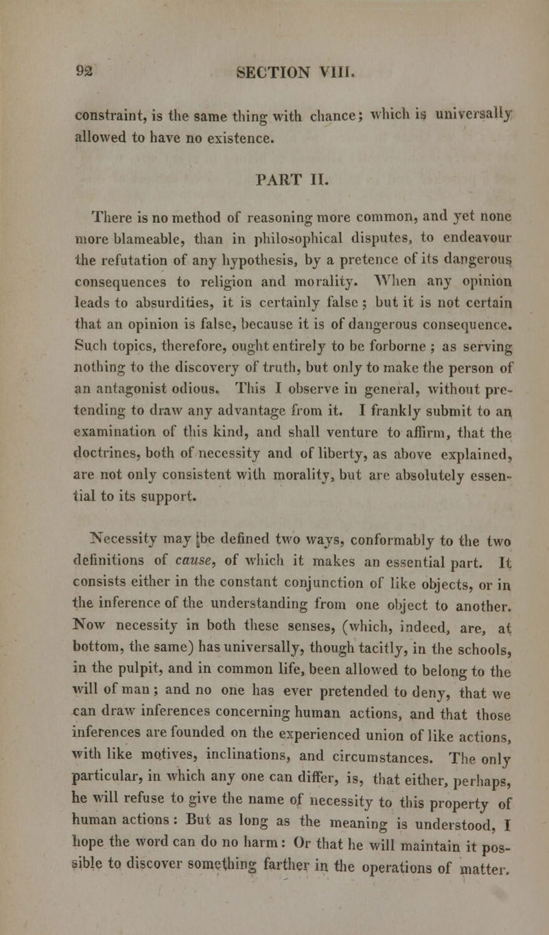 constraint, is the same thing with chance; which is universally allowed to have no existence. PART II. There is no method of reasoning more common, and yet none more blameable, than in philosophical disputes, to endeavour the refutation of any hypothesis, by a pretence of its dangerous consequences to religion and morality. When any opinion leads to absurdities, it is certainly false ; but it is not certain that an opinion is false, because it is of dangerous consequence. Such topics, therefore, ought entirely to be forborne ; as serving nothing to the discovery of truth, but only to make the person of an antagonist odious. This I observe in general, without pre- tending to draw any advantage from it. I frankly submit to an examination of this kind, and shall venture to affirm, that the doctrines, both of necessity and of liberty, as above explained, are not only consistent with morality, but are absolutely essen- tial to its support. Necessity may [be denned two ways, conformably to the two definitions of cause, of which it makes an essential part. It consists either in the constant conjunction of like objects, or in the inference of the understanding from one object to another. Now necessity in both these senses, (which, indeed, are, at bottom, the same) has universally, though tacitly, in the schools, in the pulpit, and in common life, been allowed to belong to the will of man; and no one has ever pretended to deny, that we can draw inferences concerning human actions, and that those inferences are founded on the experienced union of like actions, with like motives, inclinations, and circumstances. The only particular, in which any one can differ, is, that either, perhaps, he will refuse to give the name of necessity to this property of human actions: But as long as the meaning is understood, I hope the word can do no harm: Or that he will maintain it pos- sible to discover something farther in the operations of matter.