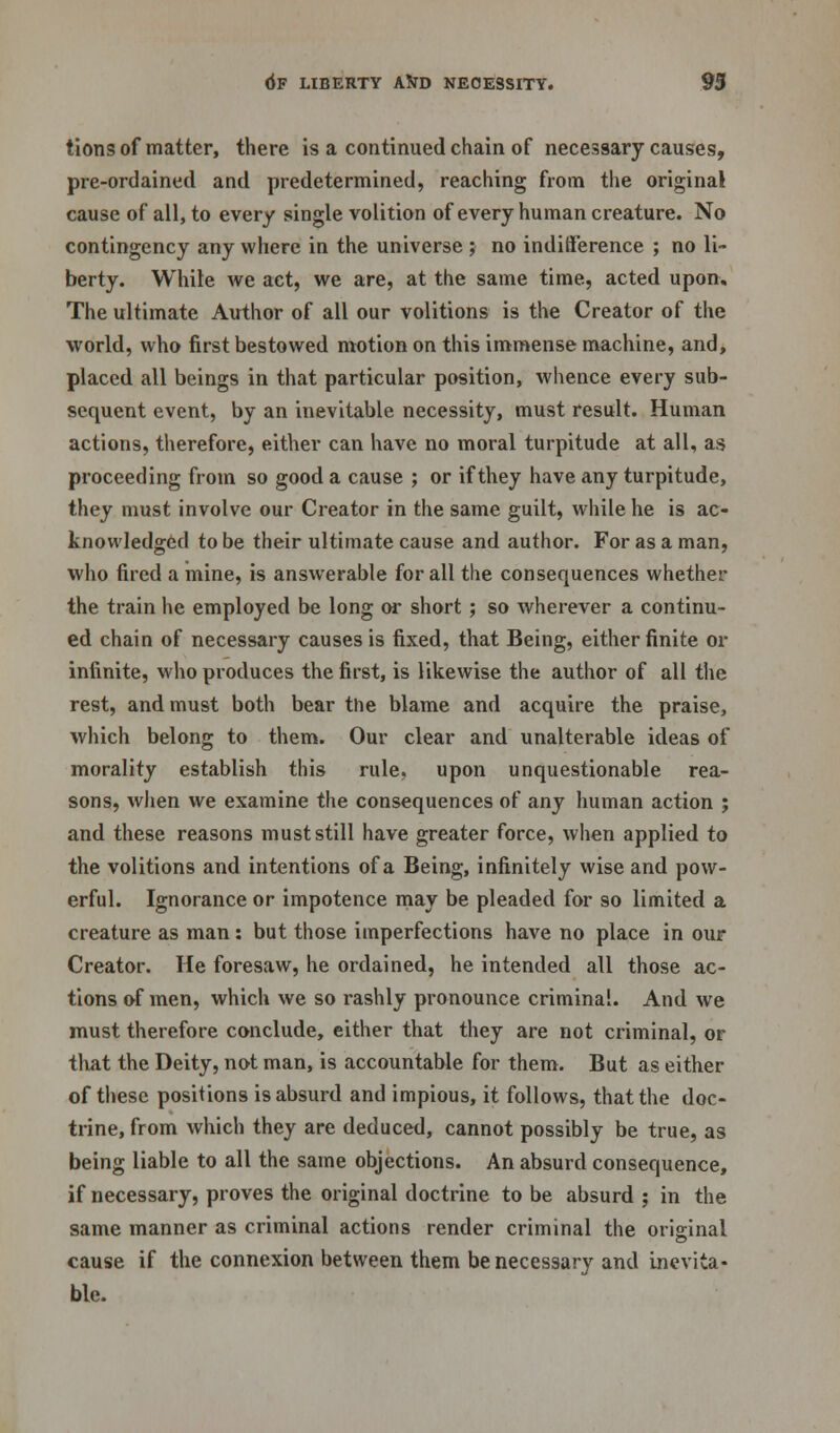 tions of matter, there is a continued chain of necessary causes, pre-ordained and predetermined, reaching from the original cause of all, to every single volition of every human creature. No contingency any where in the universe ; no indifference ; no li- berty. While we act, we are, at the same time, acted upon. The ultimate Author of all our volitions is the Creator of the world, who first bestowed motion on this immense machine, and, placed all beings in that particular position, whence every sub- sequent event, by an inevitable necessity, must result. Human actions, therefore, either can have no moral turpitude at all, as proceeding from so good a cause ; or if they have any turpitude, they must involve our Creator in the same guilt, while he is ac- knowledged to be their ultimate cause and author. For as a man, who fired a mine, is answerable for all the consequences whether the train he employed be long or short; so wherever a continu- ed chain of necessary causes is fixed, that Being, either finite or infinite, who produces the first, is likewise the author of all the rest, and must both bear the blame and acquire the praise, which belong to them. Our clear and unalterable ideas of morality establish this rule, upon unquestionable rea- sons, when we examine the consequences of any human action ; and these reasons must still have greater force, when applied to the volitions and intentions of a Being, infinitely wise and pow- erful. Ignorance or impotence may be pleaded for so limited a creature as man: but those imperfections have no place in our Creator. He foresaw, he ordained, he intended all those ac- tions of men, which we so rashly pronounce criminal. And we must therefore conclude, either that they are not criminal, or that the Deity, not man, is accountable for them. But as either of these positions is absurd and impious, it follows, that the doc- trine, from which they are deduced, cannot possibly be true, as being liable to all the same objections. An absurd consequence, if necessary, proves the original doctrine to be absurd ; in the same manner as criminal actions render criminal the original cause if the connexion between them be necessary and inevita- ble.