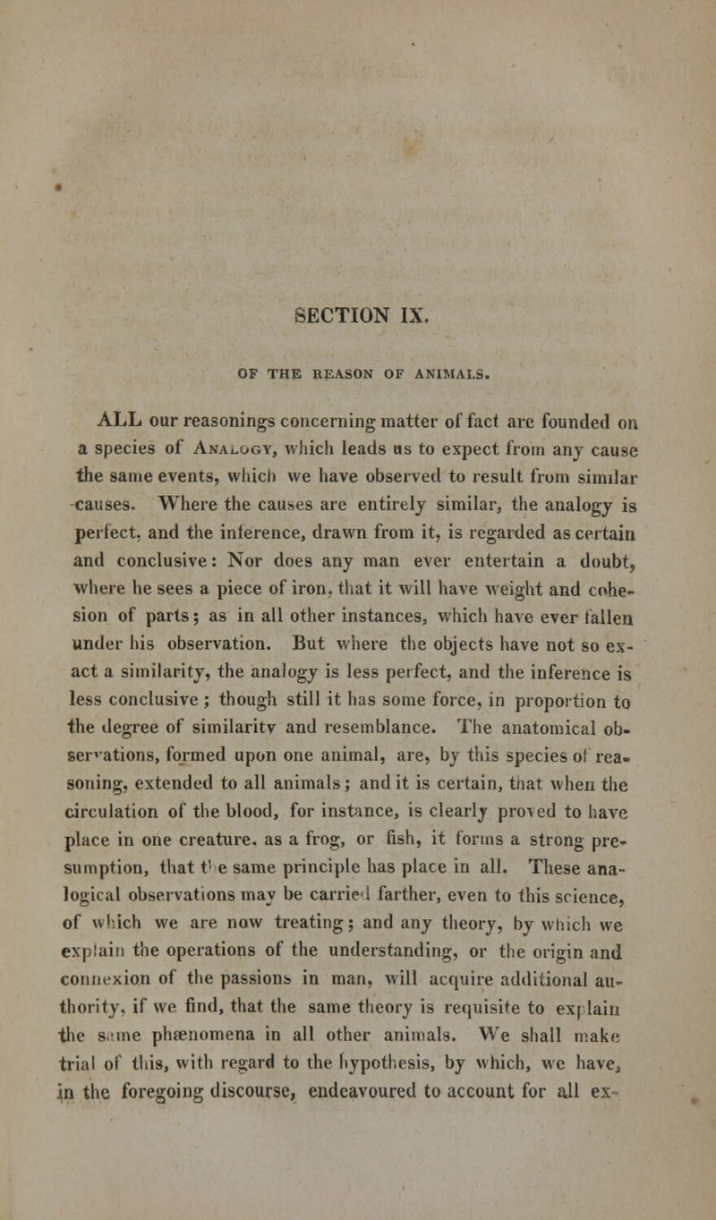 OF THE REASON OF ANIMALS. ALL our reasonings concerning matter of fact are founded on a species of Analogy, which leads us to expect from any cause the same events, which we have observed to result from similar causes. Where the causes are entirely similar, the analogy is perfect, and the inference, drawn from it, is regarded as certain and conclusive: Nor does any man ever entertain a doubt, where he sees a piece of iron, that it will have weight and cohe- sion of parts; as in all other instances, which have ever fallen under his observation. But where the objects have not so ex- act a similarity, the analogy is less perfect, and the inference is less conclusive ; though still it has some force, in proportion to the degree of similaritv and resemblance. The anatomical ob- servations, formed upon one animal, are, by this species of rea- soning, extended to all animals; and it is certain, tnat when the circulation of the blood, for instance, is clearly proved to have place in one creature, as a frog, or fish, it forms a strong pre- sumption, that tl e same principle has place in all. These ana- logical observations may be carrie'l farther, even to this science, of which we are now treating; and any theory, by which we explain the operations of the understanding, or the origin and connexion of the passions in man, will acquire additional au- thority, if we find, that the same theory is requisite to ex| lain the s.-me phenomena in all other animals. We shall make trial of this, with regard to the hypothesis, by which, we have, in the foregoing discourse, endeavoured to account for all ex-