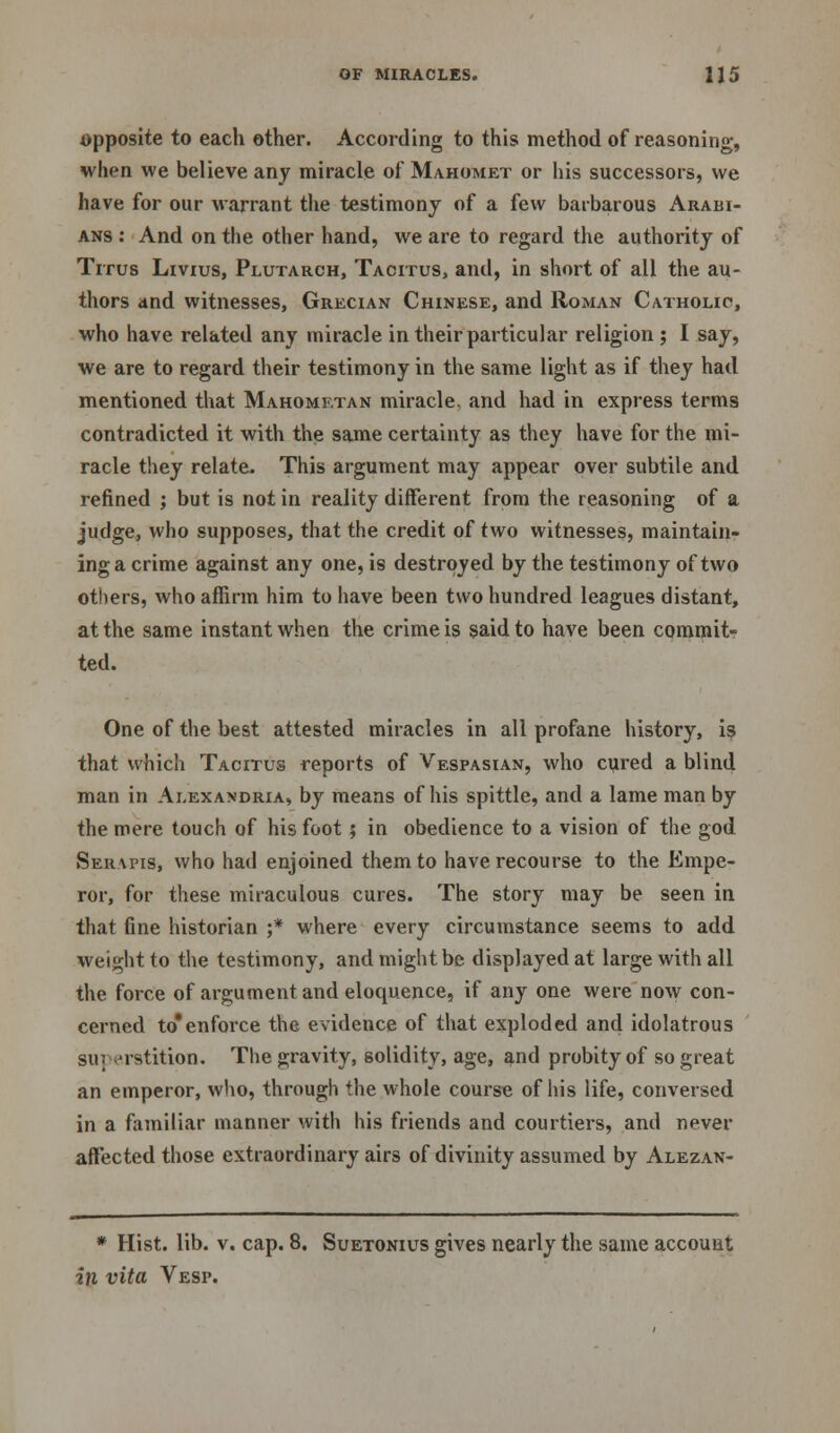 opposite to each other. According to this method of reasoning, when we believe any miracle of Mahomet or his successors, we have for our warrant the testimony of a few barbarous Arabi- ans : And on the other hand, we are to regard the authority of Titus Livius, Plutarch, Tacitus, and, in short of all the au- thors and witnesses, Grecian Chinese, and Roman Catholic, who have related any miracle in their particular religion ; I say, we are to regard their testimony in the same light as if they had mentioned that Mahometan miracle, and had in express terms contradicted it with the same certainty as they have for the mi- racle they relate. This argument may appear over subtile and refined j but is not in reality different from the reasoning of a judge, who supposes, that the credit of two witnesses, maintain- ing a crime against any one, is destroyed by the testimony of two others, who affirm him to have been two hundred leagues distant, at the same instant when the crime is said to have been commit- ted. One of the best attested miracles in all profane history, is that which Tacitus reports of Vespasian, who cured a blind man in Alexandria, by means of his spittle, and a lame man by the mere touch of his foot 5 in obedience to a vision of the god Ser\pis, who had enjoined them to have recourse to the Empe- ror, for these miraculous cures. The story may be seen in that fine historian ;* where every circumstance seems to add weight to the testimony, and might be displayed at large with all the force of argument and eloquence, if any one were now con- cerned to*enforce the evidence of that exploded and idolatrous su; erstition. The gravity, solidity, age, and probity of so great an emperor, who, through the whole course of his life, conversed in a familiar manner with his friends and courtiers, and never affected those extraordinary airs of divinity assumed by Alezan- * Hist. lib. v. cap. 8. Suetonius gives nearly the same account in vita Vesp.