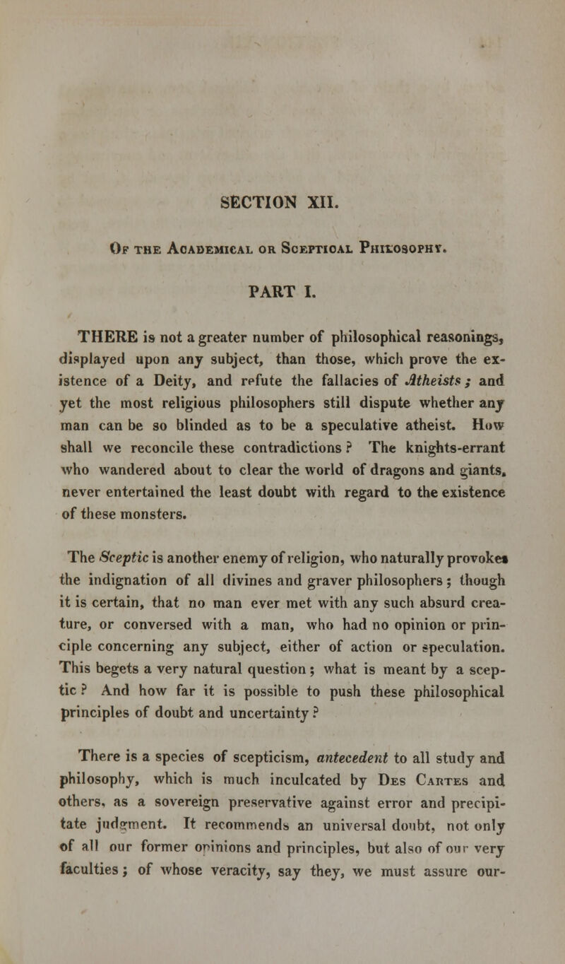 Of the Academical or Sceptical Philosophy. PART I. THERE is not a greater number of philosophical reasonings, displayed upon any subject, than those, which prove the ex- istence of a Deity, and rpfute the fallacies of Atheists; and yet the most religious philosophers still dispute whether any man can be so blinded as to be a speculative atheist. How shall we reconcile these contradictions ? The knights-errant who wandered about to clear the world of dragons and giants, never entertained the least doubt with regard to the existence of these monsters. The Sceptic is another enemy of religion, who naturally provoke* the indignation of all divines and graver philosophers; though it is certain, that no man ever met with any such absurd crea- ture, or conversed with a man, who had no opinion or prin- ciple concerning any subject, either of action or speculation. This begets a very natural question; what is meant by a scep- tic ? And how far it is possible to push these philosophical principles of doubt and uncertainty ? There is a species of scepticism, antecedent to all study and philosophy, which is much inculcated by Des Cartes and others, as a sovereign preservative against error and precipi- tate judgment. It recommends an universal doubt, not only of all our former opinions and principles, but also of our very faculties j of whose veracity, say they, we must assure our-