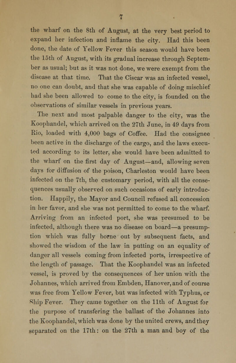 the wharf on the 8th of August, at the very best period to expand her infection and inflame the city. Had this been done, the date of Yellow Fever this season would have been the loth of August, with its gradual increase through Septem- ber as usual; but as it was not done, we were exempt from the disease at that time. That the Ciscar was an infected vessel, no one can doubt, and that she was capable of doing mischief had she been allowed to come to the city, is founded on the observations of similar vessels in previous years. The next and most palpable danger to the city, was the Koophandel, which arrived on the 27th June, in 49 days from Rio, loaded with 4,000 bags of Coffee. Had the consignee been active in the discharge of the cargo, and the laws execu- ted according to its letter, she would have been admitted to the wharf on the first day of August—and, allowing seven days for diffusion of the poison, Charleston would have been infected on the 7th, the customary period, with all the conse- quences usually observed on such occasions of early introduc- tion. Happily, the Mayor and Council refused all concession in her favor, and she was not permitted to come to the wharf. Arriving from an infected port, she was presumed to be infected, although there was no disease on board—a presump- tion which was fully borne out by subsequent facts, and showed the wisdom of the law in putting on an equality of danger all vessels coming from infected ports, irrespective of the length of passage. That the Koophandel was an infected vessel, is proved by the consequences of her union with the Johannes, which arrived from Embden, Hanover, and of course was free from Yellow Fever, but was infected with Typhus, or •Ship Fever. They came together on the 11th of August for the purpose of transfering the ballast of the Johannes into the Koophandel, which was done by the united crews, and they separated on the 17th: on the 27th a man and boy of the