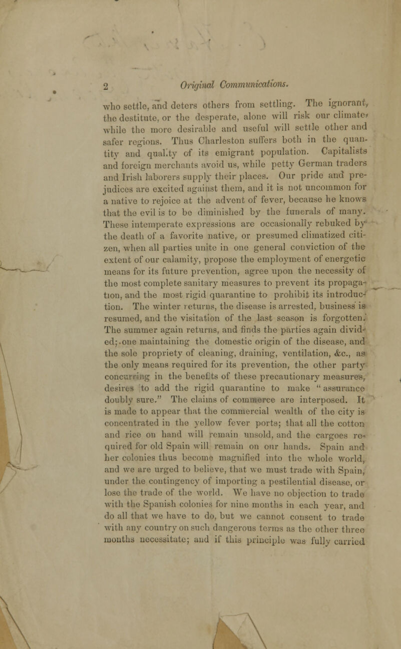 who settle, and deters others from settling. The ignorant, the destitute, or the desperate, alone will risk our climate? while the more desirable and useful will settle other and safer regions. Thus Charleston suffers both in the quan- tity and quality of its emigrant population. Capitalists and foreign merchants avoid us, while petty German traders and Irish laborers supply their places. Our pride and pre- judices are excited against them, and it is not uncommon for a native to rejoice at the advent of fever, because he knows that the evil is to be diminished by the funerals of many. These intemperate expressions are occasionally rebuked by- the death of a favorite native, or presumed climatized citi- zen, when all parties unite in one general conviction of the extent of our calamity, propose the employment of energetic means for its future prevention, agree upon the necessity of the most complete sanitary measures to prevent its propaga- tion, and the most rigid quarantine to prohibit its introduc- tion. The winter returns, the disease is arrested, business' is resumed, and the visitation of the last season is forgotten. The summer again returns, and finds the parties again divid- ed;.one maintaining the domestic origin of the disease, and the sole propriety of cleaning, draining, ventilation, &c, as the only means required for its prevention, the other party concurring in the benefts of these precautionary measures desires to add the rigid quarantine to make  assurance doubly sure. The claims of commerce are interposed. It is made to appear that the commercial wealth of the city is concentrated in the yellow fuver ports; that all the cotton and rice on hand will remain unsold, and the cargoes re- quired for old Spain will remain on our hands. Spain and her colonies thus become magnified into the whole world, and we are urged to believe, that we must trade with Spain, under the contingency of importing a pestilential disease, or lose the trade of the wotfd. We have no objection to trade with the Spanish colonies for nine months in each year, and do all that we have to do, but we cannot consent to trade with any country on such dangerous terms as the other three months necessitate; and if this principle was fully carried