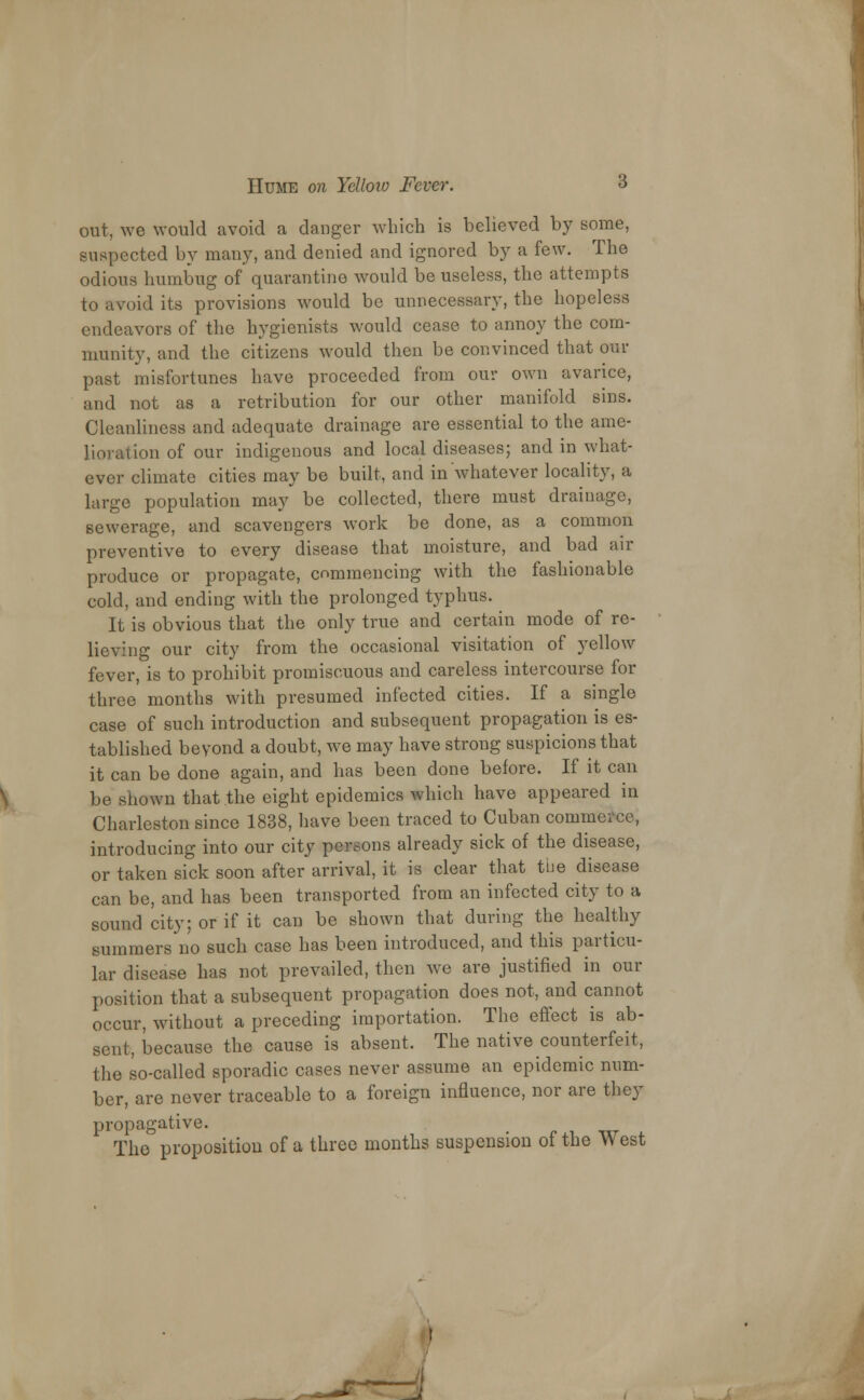 out, we would avoid a danger which is believed by some, suspected by many, and denied and ignored by a few. The odious humbug of quarantine would be useless, the attempts to avoid its provisions would be unnecessary, the hopeless endeavors of the hygienists would cease to annoy the com- munity, and the citizens would then be convinced that our past misfortunes have proceeded from our own avarice, and not as a retribution for our other manifold sins. Cleanliness and adequate drainage are essential to the ame- lioration of our indigenous and local diseases; and in what- ever climate cities may be built, and in whatever locality, a large population may be collected, there must drainage, sewerage, and scavengers work be done, as a common preventive to every disease that moisture, and bad air produce or propagate, commencing with the fashionable cold, and ending with the prolonged typhus. It is obvious that the only true and certain mode of re- lieving our city from the occasional visitation of yellow fever, is to prohibit promiscuous and careless intercourse for three months with presumed infected cities. If a single case of such introduction and subsequent propagation is es- tablished beyond a doubt, we may have strong suspicions that it can be done again, and has been done before. If it can be shown that the eight epidemics which have appeared in Charleston since 1838, have been traced to Cuban commerce, introducing into our city persons already sick of the disease, or taken sick soon after arrival, it is clear that the disease can be, and has been transported from an infected city to a sound city; or if it can be shown that during the healthy summers no such case has been introduced, and this particu- lar disease has not prevailed, then we are justified in our position that a subsequent propagation does not, and cannot occur, without a preceding importation. The effect is ab- sent, because the cause is absent. The native counterfeit, the so-called sporadic cases never assume an epidemic num- ber, are never traceable to a foreign influence, nor are they propagative. The proposition of a three months suspension of the West