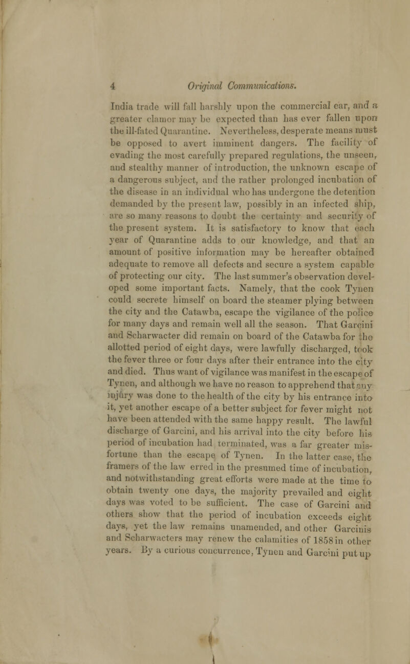 India trade will fall harshly upon the commercial car, and a iter clamor may be expected than lias ever fallen upon the ill-fated Quarantine. Nevertheless, desperate means must be opposed to avert imminent dangers. The facility of evading the most carefully prepared regulations, the un and stealthy manner of introduction, the unknown escaj a dangerous subject, and the rather prolonged incubation of the disease in an individual who has undergone the detention demanded by the present law, possibly in an infected ship, are so many reasons to dpubt the certainty and security of the present system. It is satisfactory to know that each year of Quarantine adds to our knowledge, and that an amount of positive information may be hereafter obtained adequate to remove all defects and secure a system capable of protecting our city. The last summer's observation devel- oped some important facts. Namely, that the cook Tynen could secrete himself on board the steamer plying between the city and the Catawba, escape the vigilance of the police for many days and remain well all the season. That Gareini and Scharwacter did remain on board of the Catawba for he allotted period of eight days, were lawfully discharged, took the fever three or four days after their entrance into the c\ty and died. Thus want of vigilance was manifest in the escape of Tynen, and although we have no reason to apprehend that injury was done to the health of the city by his entrance into it, yet another escape of a better subject for fever might not have been attended with the same happy result. The lawful diseharge of Gareini, and his arrival into the city before his period of incubation had terminated, was afar greater mis- fortune than the escape of Tynen. In the latter case, the framers of the law erred in the presumed time of incubation, and notwithstanding great efforts were made at the time to obtain twenty one days, the majority prevailed and eight days was voted to be sufficient. The case of Gareini and others show that the period of incubation exceeds eight days, yet the law remains unamended, and other Garcinis and Soharwacters may renew the calamities of 1858in other years. By a curious coneurrence, Tynen and Gareini put up