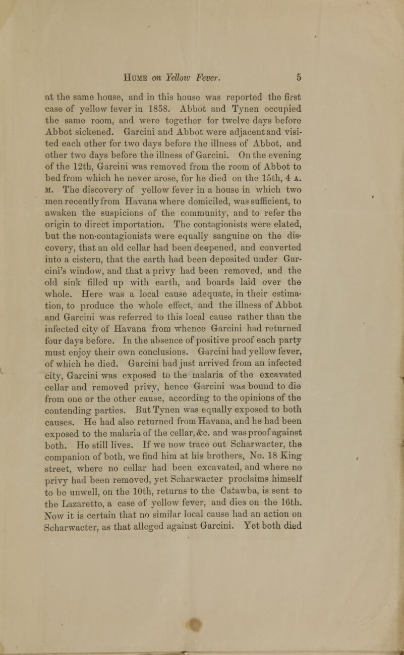 at the same house, and in this house was reported the first case of yellow fever in 1858. Abbot and Tynen occupied the same room, and were together for twelve days before Abbot sickened. Garcini and Abbot were adjacent and visi- ted each other for two days before the illness of Abbot, and other two days before the illness of Garcini. On the evening of the 12th, Garcini was removed from the room of Abbot to bed from which he never arose, for he died on the 15th, 4 A. m. The discovery of yellow fever in a house in which two men recently from Havana where domiciled, was sufficient, to awaken the suspicions of the community, and to refer the origin to direct importation. The contagionists were elated, but the non-contagionists were equally sanguine on the dis- covery, that an old cellar had been deepened, and converted into a cistern, that the earth had been deposited under Gar- cini's window, and that a privy had been removed, and the old sink filled up with earth, and boards laid over the whole. Here was a local cause adequate, in their estima- tion, to produce the whole effect, and the illness of Abbot and Garcini was referred to this local cause rather than the infected city of Havana from whence Garcini had returned four days before. In the absence of positive proof each party must enjoy their own conclusions. Garcini had yellow fever, of which he died. Garcini had just arrived from an infected city, Garcini was exposed to the malaria of the excavated cellar and removed privy, hence Garcini was bound to die from one or the other cause, according to the opinions of the contending parties. But Tynen was equally exposed to both causes. He had also returned from Havana, and he had been exposed to the malaria of the cellar, &c. and was proof against both. He still lives. If we now trace out Scharwacter, the companion of both, we fiud him at his brothers,, No. 18 King street, where no cellar had been excavated, and where no privy had been removed, yet Scharwacter proclaims himself to be unwell, on the 10th, returns to the Catawba, is sent to the Lazaretto, a case of yellow fever, and dies on the 16th. Now it is certain that no similar local cause had an action on Scharwacter, as that alleged against Garcini. Yet both died :