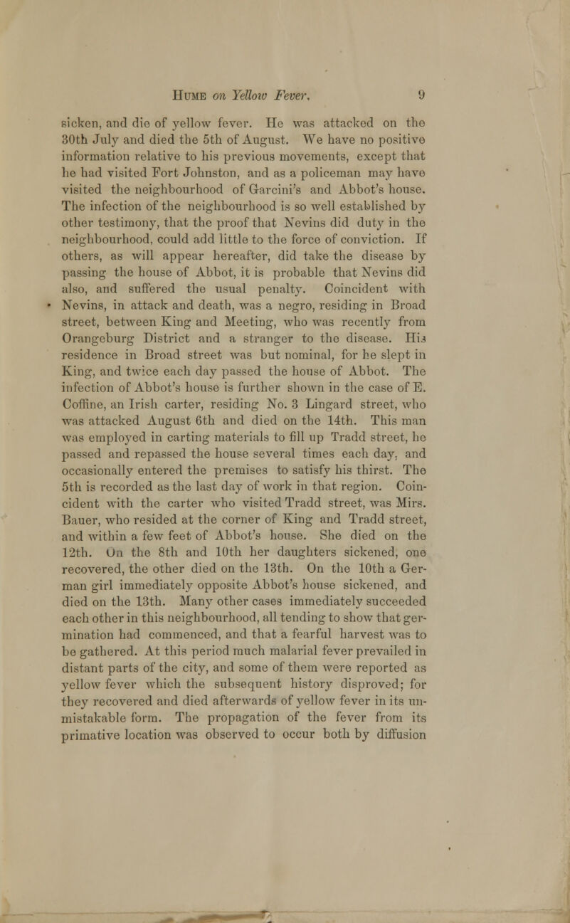 sicken, and dio of yellow fever. He was attacked on the 30th July and died the 5th of August. We have no positive information relative to his previous movements, except that he had visited Fort Johnston, and as a policeman may have visited the neighbourhood of Garcini's and Abbot's house. The infection of the neighbourhood is so well established by other testimony, that the proof that Nevins did duty in the neighbourhood, could add little to the force of conviction. If others, as will appear hereafter, did take the disease by passing the house of Abbot, it is probable that Nevins did also, and suffered the usual penalty. Coincident with Nevins, in attack and death, was a negro, residing in Broad street, between King and Meeting, who was recently from Orangeburg District and a stranger to the disease. Hu residence in Broad street was but nominal, for he slept in King, and twice each day passed the house of Abbot. The infection of Abbot's house is further shown in the case of E. Coffine, an Irish carter, residing No. 3 Lingard street, who was attacked August 6th and died on the 14th. This man was employed in carting materials to fill up Tradd street, he passed and repassed the house several times each day, and occasionally entered the premises to satisfy his thirst. The 5th is recorded as the last day of work in that region. Coin- cident with the carter who visited Tradd street, was Mirs. Bauer, who resided at the corner of King and Tradd street, and within a few feet of Abbot's house. She died on the 12th. Ua the 8th and 10th her daughters sickened, one recovered, the other died on the 13th. On the 10th a Ger- man girl immediately opposite Abbot's house sickened, and died on the 13th. Many other cases immediately succeeded each other in this neighbourhood, all tending to show that ger- mination had commenced, and that a fearful harvest was to bo gathered. At this period much malarial fever prevailed in distant parts of the city, and some of them were reported as yellow fever which the subsequent history disproved; for they recovered and died afterwards of yellow fever in its un- mistakable form. The propagation of the fever from its primative location was observed to occur both by diffusion