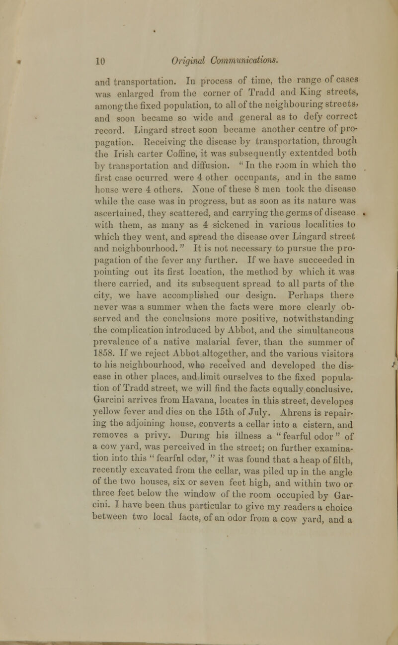 and transportation. In process of time, the range of cases was enlarged from the corner of Tradd and King streets, among the fixed population, to all of the neighbouring streets, and soon became so wide and general as to defy correct record. Lingard street soon became another centre of pro- pagation. Receiving the disease by transportation, through the Irish carter Coffine, it was subsequently extentded both by transportation and diffusion.  In the room in which the first case ocurred wTere 4 other occupants, and in the same house were 4 others. None of these 8 men took the disease while the case was in progress, but as soon as its nature was ascertained, they scattered, and carrying the germs of disease with them, as many as 4 sickened in various localities to which they went, and spread the disease over Lingard street and neighbourhood.  It is not necessary to pursue the pro- pagation of the fever any further. If we have succeeded in pointing out its first location, the method by which it was there carried, and its subsequent spread to all parts of the city, we have accomplished our design. Perhaps there never was a summer when the facts were more clearly ob- served and the conclusions more positive, notwithstanding the complication introduced by Abbot, and the simultaneous prevalence of a native malarial fever, than the summer of 1858. If we reject Abbot altogether, and the various visitors to his neighbourhood, who received and developed the dis- ease in other places, and limit ourselves to the fixed popula- tion of Tradd street, we will find the facts equally conclusive. Garcini arrives from Havana, locates in this street, developes yellow fever and dies on the 15th of July. Ahrens is repair- ing the adjoining house, converts a cellar into a cistern, and removes a privy. During his illness a  fearful odor of a cow yard, was perceived in the street; on further examina- tion into this  fearful odor,  it was found that aheap of filth, recently excavated from the cellar, was piled up in the angle of the two houses, six or seven feet high, and within two or three feet below the window of the room occupied by Gar- cini. I have been thus particular to give my readers a choice between two local facts, of an odor from a cow yard, and a