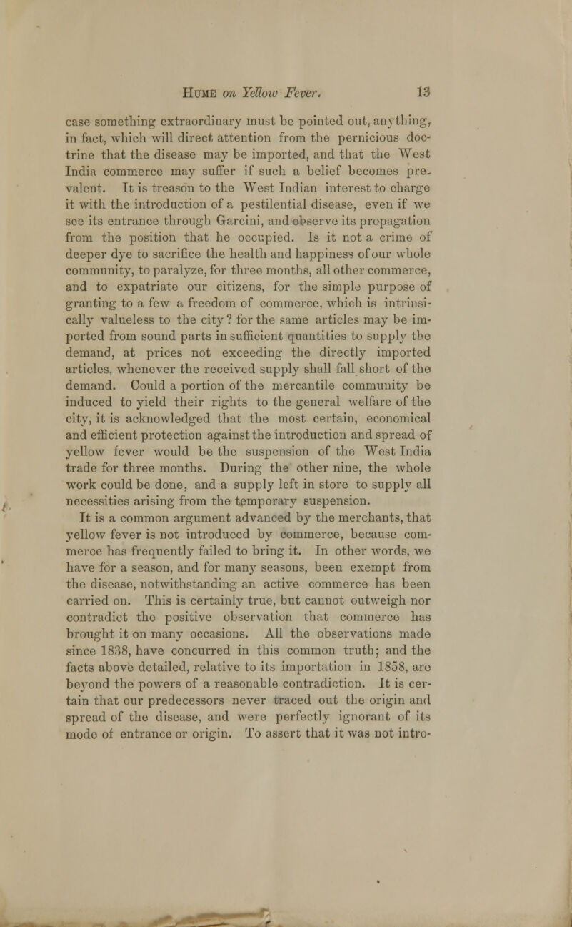 case something extraordinary must be pointed out, anything, in fact, which will direct attention from the pernicious doc- trine that the disease may be imported, and that the West India commerce may suffer if such a belief becomes pre- valent. It is treason to the West Indian interest to charge it with the introduction of a pestilential disease, even if we see its entrance through Garcini, and observe its propagation from the position that he occupied. Is it not a crime of deeper dye to sacrifice the health and happiness of our whole community, to paralyze, for three months, all other commerce, and to expatriate our citizens, for the simple purpose of granting to a few a freedom of commerce, which is intrinsi- cally valueless to the city ? for the same articles may be im- ported from sound parts in sufficient quantities to supply the demand, at prices not exceeding the directly imported articles, whenever the received supply shall fall short of tho demand. Could a portion of the mercantile community be induced to yield their rights to the general welfare of the city, it is acknowledged that the most certain, economical and efficient protection against the introduction and spread of yellow fever would be the suspension of the West India trade for three months. During the other nine, the Avhole work could be done, and a supply left in store to supply all necessities arising from the temporary suspension. It is a common argument advanced by the merchants, that yellow fever is not introduced by commerce, because com- merce has frequently failed to bring it. In other words, Ave have for a season, and for many seasons, been exempt from the disease, notwithstanding an active commerce has been carried on. This is certainly true, but cannot outweigh nor contradict the positive observation that commerce has brought it on many occasions. All the observations made since 1838, have concurred in this common truth; and the facts above detailed, relative to its importation in 1858, are be}Tond the powers of a reasonable contradiction. It is cer- tain that our predecessors never traced out the origin and spread of the disease, and were perfectly ignorant of its mode of entrance or origin. To assert that it was not intro- '