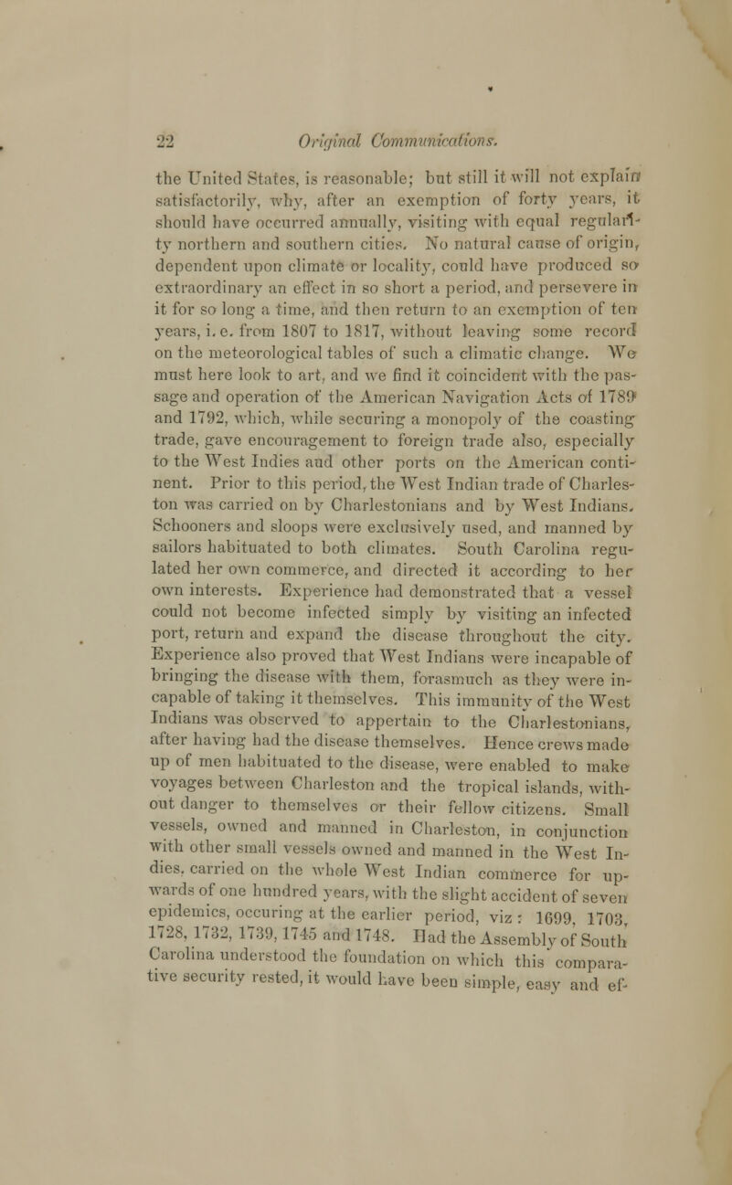 the United States, is reasonable; but still it will not explain satisfactorily, why, after an exemption of forty years, it should have occurred annually, visiting with equal regulari- ty northern and southern cities. No natural cause of origin, dependent upon climate or locality, could have produced so- extraordinary an effect in so short a period, and persevere in it for so long a time, and then return to an exemption of ten years, i. e. from 1807 to 1817, without leaving some record on the meteorological tables of such a climatic change. We must here look to art, and we find it coincident with the pas- sage and operation of the American Navigation Acts of 1780 and 1792, which, while securing a monopoly of the coasting trade, gave encouragement to foreign trade also, especially to the West Indies aud other ports on the American conti- nent. Prior to this period, the West Indian trade of Charles- ton was carried on by Charlestonians and by West Indians. Schooners and sloops were exclusively used, and manned by sailors habituated to both climates. South Carolina regu- lated her own commerce, and directed it according to her own interests. Experience had demonstrated that a vessel could not become infected simply by visiting an infected port, return and expand the disease throughout the city. Experience also proved that West Indians were incapable of bringing the disease with them, forasmuch as they were in- capable of taking it themselves. This immunity of the West Indians was observed to appertain to the Charlestonians, after having had the disease themselves. Hence crews made up of men habituated to the disease, were enabled to make voyages between Charleston and the tropical islands, Avith- out danger to themselves or their fellow citizens. Small vessels, owned and manned in Charleston, in conjunction with other small vessels owned and manned in the West In- dies, carried on the whole West Indian commerce for up- wards of one hundred years, with the slight accident of seven epidemics, occuring at the earlier period, viz • 1699 1703 1728, 1732, 1739, 1745 and 1748. Had the Assembly of South Carolina understood the foundation on which this compara- tive security rested, it would have been simple, easy and ef-