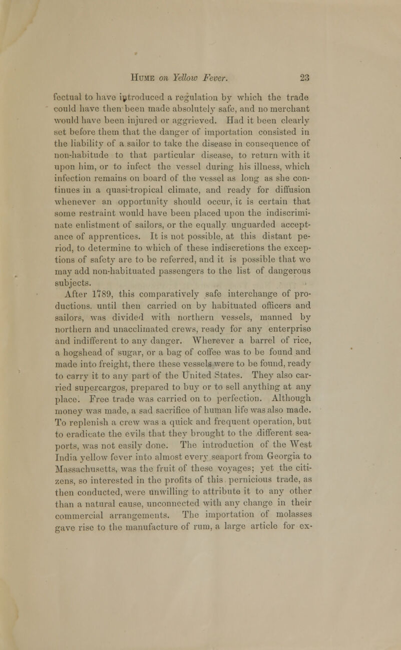 factual to have introduced a regulation by which the trade could have their been made absolutely safe, and no merchant would have been injured or aggrieved. Had it been clearly .set before them that the danger of importation consisted in the liability of a sailor to take the disease in consequence of non-habitude to that particular disease, to return with it upon him, or to infect the vessel during his illness, which infection remains on board of the vessel as long as she con- tinues in a quasi-tropical climate, and ready for diffusion whenever an opportunity should occur, ic is certain that some restraint would have been placed upon the indiscrimi- nate enlistment of sailors, or the equally unguarded accept- ance of apprentices. It is not possible, at this distant pe- riod, to determine to which of these indiscretions the excep- tions of safety are to be referred, and it is possible that we may add non-habituated passengers to the list of dangerous subjects. After 1789, this comparatively safe interchange of pro- ductions, until then carried on by habituated officers and sailors, was divided with northern vessels, manned by northern and unacclimated crews, ready for any enterprise and indifferent to any danger. Wherever a barrel of rice, a hogshead of sugar, or a bag of coffee was to be found and made into freight, there these vessels were to be found, ready to carry it to any part of the United States. They also car- ried supercargos, prepared to buy or to sell anything at any place. Free trade was carried on to perfection. Although money was made, a sad sacrifice of human life was also made. To replenish a crew was a quick and frequent operation, but to eradicate the evils that they brought to the different sea- ports, was not easily done. The introduction of the West India yellow fever into almost every seaport from Georgia to Massachusetts, was the fruit of these voyages; yet the citi- zens, so interested in the profits of this pernicious trade, as then conducted, were unwilling to attribute it to any other than a natural cause, unconnected with any change in their commercial arrangements. The importation of molasses gave rise to the manufacture of rum, a large article for ex-