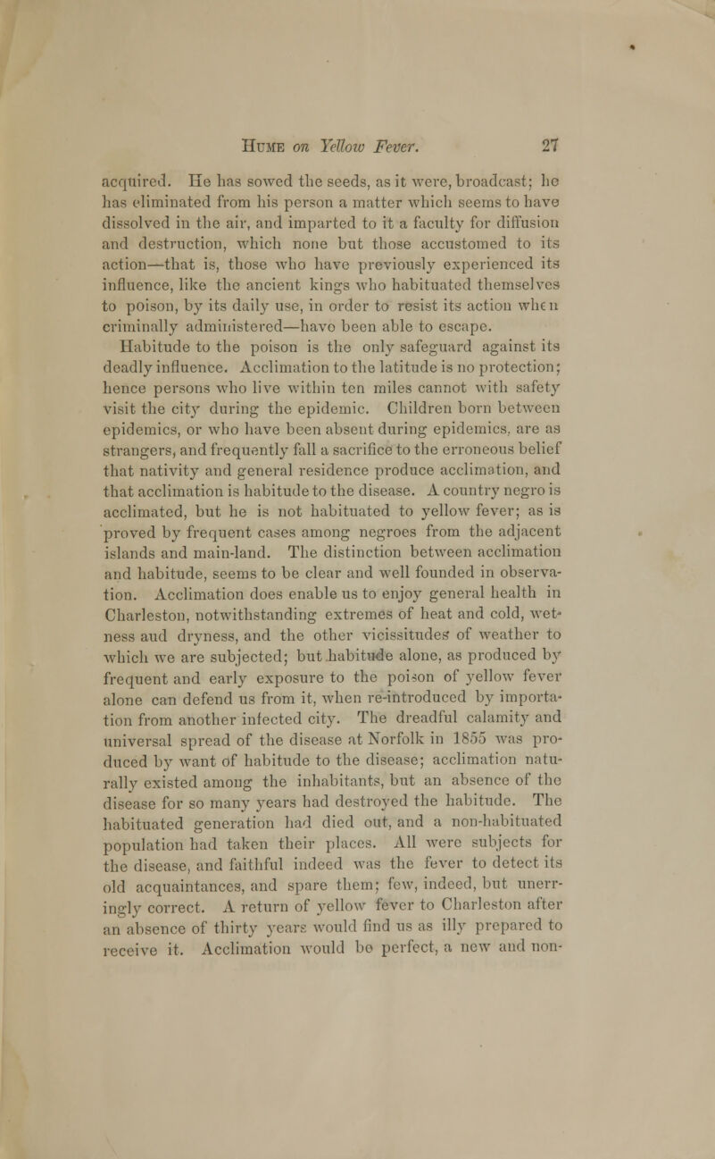 acquired. He has sowed the seeds, as it were, broadcast; lie has eliminated from his person a matter which seems to have dissolved in the air, and imparted to it a faculty for diffusion and destruction, which none but those accustomed to its action—that is, those who have previously experienced its influence, like the ancient kings who habituated themselves to poison, by its daily use, in order to resist its action when criminally administered—have been able to escape. Habitude to the poison is the only safeguard against its deadly influence. Acclimation to the latitude is no protection; hence persons who live within ten miles cannot with safety visit the city during the epidemic. Children born between epidemics, or who have been absent during epidemics,, are as strangers, and frequently fall a sacrifice to the erroneous belief that nativity and general residence produce acclimation, and that acclimation is habitude to the disease. A country negro is acclimated, but he is not habituated to yellow fever; as is proved by frequent cases among negroes from the adjacent islands and main-land. The distinction between acclimation and habitude, seems to be clear and well founded in observa- tion. Acclimation does enable us to enjoy general health in Charleston, notwithstanding extremes of heat and cold, wet- ness aud dryness, and the other vicissitudes of weather to which we are subjected; but .habitude alone, as produced by frequent and early exposure to the poison of yellow fever alone can defend us from it, when re-introduced by importa- tion from another infected city. The dreadful calamity and universal spread of the disease at Norfolk in 1855 was pro- duced by want of habitude to the disease; acclimation natu- rally existed among the inhabitants, but an absence of the disease for so many years had destroyed the habitude. The habituated generation had died out, and a non-habituated population had taken their places. All were subjects for the disease, and faithful indeed was the fever to detect its old acquaintances, and spare them; few, indeed, but unerr- ingly correct, A return of yellow fever to Charleston after an absence of thirty years would find us as illy prepared to receive it. Acclimation would be perfect, a new and non-