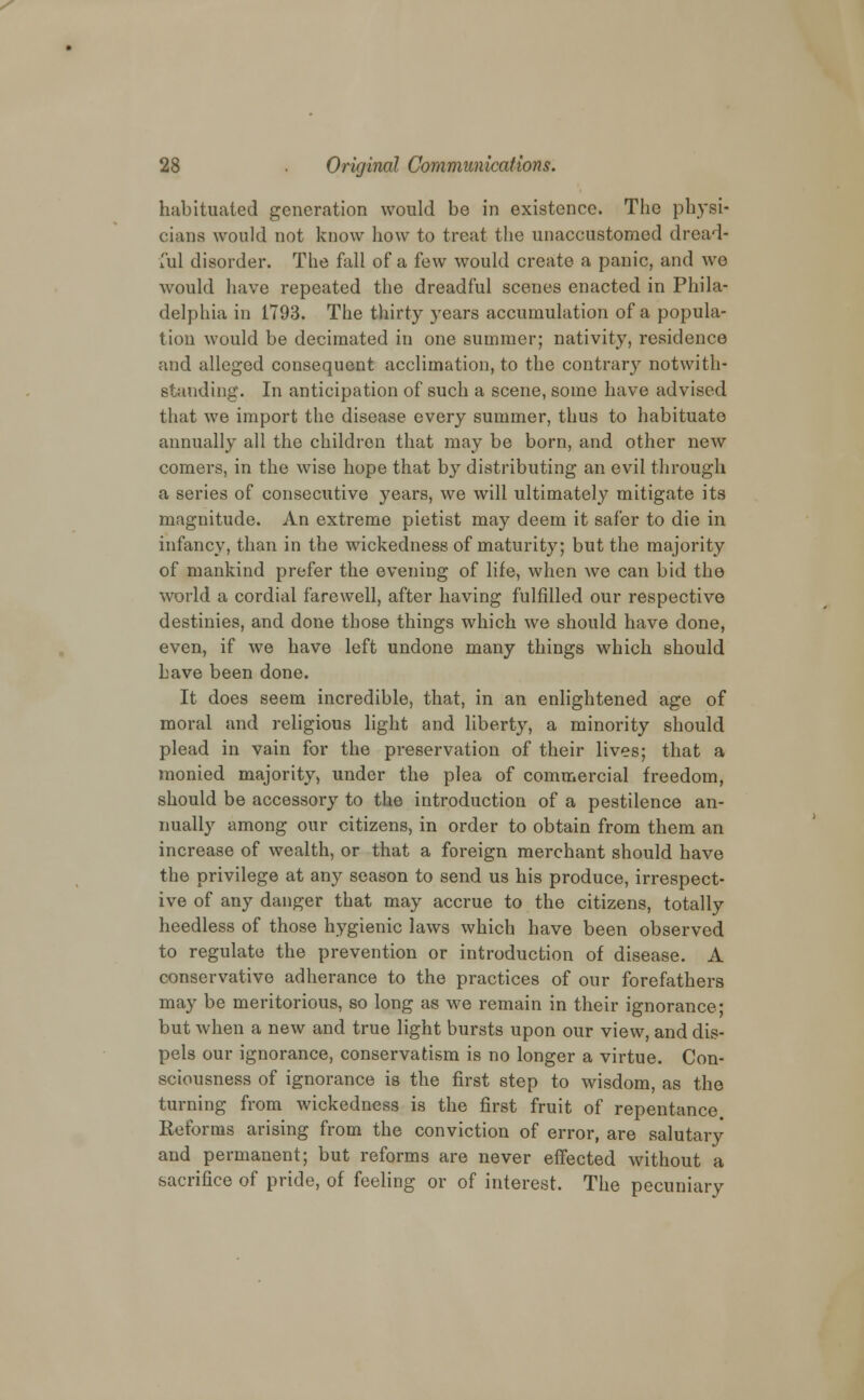 habituated generation would be in existence. The physi- cians would not know how to treat the unaccustomed dread* ail disorder. The fall of a few would create a panic, and we would have repeated the dreadful scenes enacted in Phila- delphia in 1793. The thirty years accumulation of a popula- tion would be decimated in one summer; nativity, residence and alleged consequent acclimation, to the contrary notwith- standing. In anticipation of such a scene, some have advised that we import the disease every summer, thus to habituate annually all the children that may be born, and other new comers, in the wise hope that by distributing an evil through a series of consecutive years, we will ultimately mitigate its magnitude. An extreme pietist may deem it safer to die in infancy, than in the wickedness of maturity; but the majority of mankind prefer the evening of life, when we can bid the world a cordial farewell, after having fulfilled our respective destinies, and done those things which we should have done, even, if we have left undone many things which should have been done. It does seem incredible, that, in an enlightened age of moral and religious light and liberty, a minority should plead in vain for the preservation of their lives; that a monied majority, under the plea of commercial freedom, should be accessory to the introduction of a pestilence an- nually among our citizens, in order to obtain from them an increase of wealth, or that a foreign merchant should have the privilege at any season to send us his produce, irrespect- ive of any danger that may accrue to the citizens, totally heedless of those hygienic laws which have been observed to regulate the prevention or introduction of disease. A conservative adherance to the practices of our forefathers may be meritorious, so long as we remain in their ignorance; but when a new and true light bursts upon our view, and dis- pels our ignorance, conservatism is no longer a virtue. Con- sciousness of ignorance is the first step to wisdom, as the turning from wickedness is the first fruit of repentance Reforms arising from the conviction of error, are salutary and permanent; but reforms are never effected without a sacrifice of pride, of feeling or of interest. The pecuniary