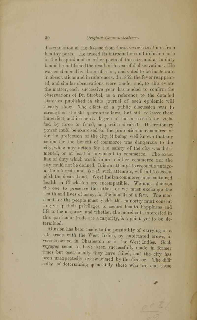 dissemination of the disease from these vessels to others from healthy ports. He traced its introduction and diffusion both in the hospital and in other parts of the city, and as in duty bound he published the result of his careful observations. He was condemned by the profession, and voted to be inaccurate in observations and in references. In 1852, the fever reappear- ed, and similar observations were made, and, to abbreviate the matter, each successive year has tended to confirm the observations of Dr. Strobel, as a reference to the detailed histories published in this journal of each epidemic will clearly show. The effect of a public discussion was to strengthen the old quarantine laws, but still to leave them imperfect, and in such a degree of looseness as to be viola- ted by force or fraud, as parties desired. Discretionary power could be exercised for the protection of commerce, or for the protection of the city, it being well known that any action for the benefit of commerce was dangerous to the city, while any action for the safety of the city was detri- mental, or at least inconvenient to commerce. The exact line of duty which would injure neither commerce nor the city could not be defined. It is an attempt to reconcile antago- nistic interests, and like a!l such attempts, will fail to accom- plish the desired end. West Indian, commerce, and continued health in Charleston are incompatible. We must abandon the one to preserve the other, or we must exchange the health and lives of many, for the benefit of a few. The mer- chants or the people must yield; the minority must consent to give up their privileges to secure health, happiness and life to the majority, and whether the merchants interested in this particular trade are a majority, is a point yet to be de- termined. Allusion has been made to the possibility of carrying on a safe trade with the West Indies, by habituated crews, in vessels owned in Charleston or in the West Indies. Such voyages seem to have been successfully made in former times, but occasioually they have failed, and the city has been unexpectedly overwhelmed by the disease. The diffi- culty of determining accurately those who are and those