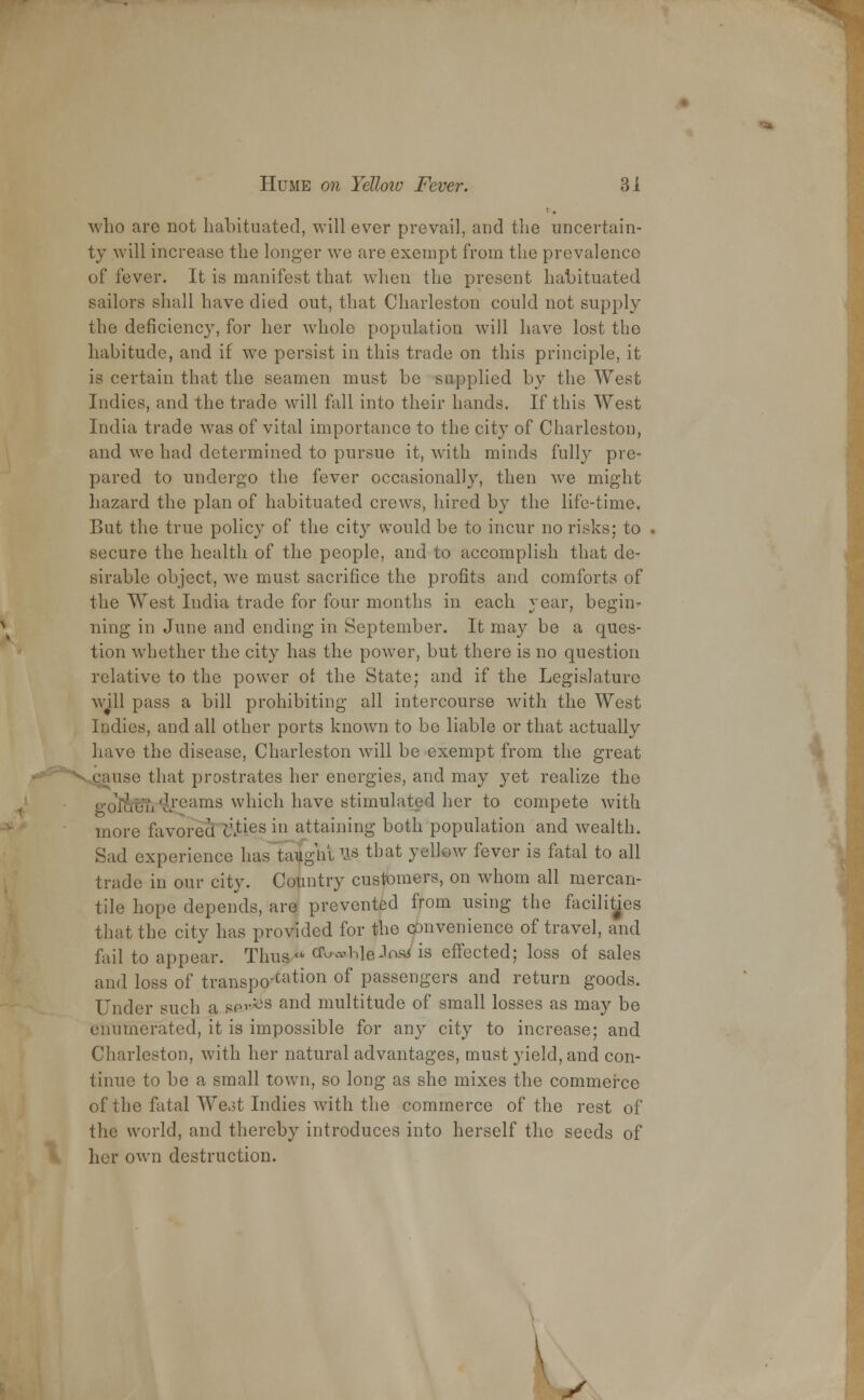 who arc not habituated, will ever prevail, and the uncertain- ty will increase the longer wo are exempt from the prevalence of fever. It is manifest that when the present habituated sailors shall have died out, that Charleston could not supply the deficiency, for her whole population will have lost the habitude, and if we persist in this trade on this principle, it is certain that the seamen must be supplied by the West Indies, and the trade will fall into their hands. If this West India trade was of vital importance to the city of Charleston, and we had determined to pursue it, with minds fully pre- pared to undergo the fever occasionally, then we might hazard the plan of habituated crews, hired by the life-time. Cut the true policy of the city would be to incur no risks: to secure the health of the people, and to accomplish that de- sirable object, we must sacrifice the profits and comforts of the West India trade for four months in each year, begin- ning in June and ending in September. It may be a ques- tion whether the city has the power, but there is no question relative to the power ot the State; and if the Legislature will pass a bill prohibiting all intercourse with the West Indies, and all other ports known to be liable or that actually have the disease, Charleston will be exempt from the great en use that prostrates her energies, and may yet realize the o-ofouii'L.rcams which have stimulated her to compete with more favored cities in attaining both population and wealth. Sad experience has Eight W! that yellow fever is fatal to all trade in our city. Country customers, on whom all mercan- tile hope depends, are prevented from using the facilities that the city has provided for the convenience of travel, and fail to appear. Thusy^ cfWbleifWis effected; loss of sales and loss of transpo'cation of passengers and return goods. Under such a se^'S and multitude of small losses as may be enumerated, it is impossible for any city to increase; and Charleston, with her natural advantages, must yield, and con- tinue to be a small town, so long as she mixes the commerce of the fatal West Indies with the commerce of the rest of the world, and thereby introduces into herself the seeds of \ her own destruction. ' y