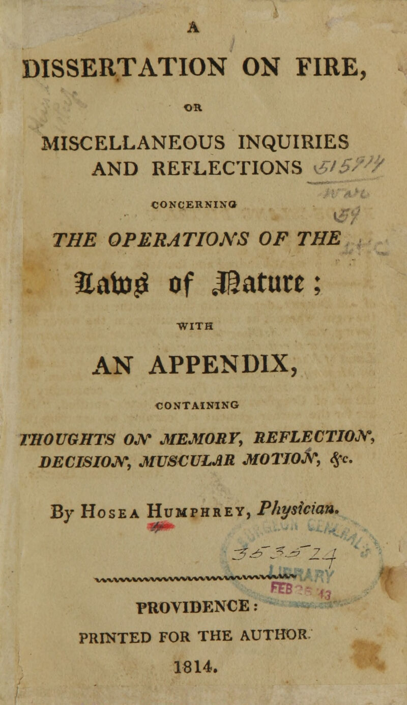 A DISSERTATION ON FIRE, OR MISCELLANEOUS INQUIRIES AND REFLECTIONS &£> CONCERNING THE OPERATIONS OF THE %<\to$ of Mature; WITH AN APPENDIX, CONTAINING THOUGHTS ON MEMORY, REFLECTION, DECISION, MUSCULAR MOTION, #c. By Ho sea Humphrey, Physician. PROVIDENCE : PRINTED FOR THE AUTHOR 1814.