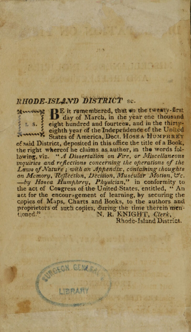 21HQDEISL&YD DISTRICT sc. tt**^ l)E it remembered, that «n the twenty-first i J3 day of March, in the year one thousand 5 L s. j eight hundred and fourteen, and in the thir-- f ^ eighth year of the Independence of the Un .„d ',VWM*^ States of America, Doct. Hosea Humphrey ofsnid District, deposited in this office the title of a Book, the right whereof he claims as author, in th« words fol- lowing, viz.  A Dissertation on Fire, or Miscellaneous viquiries and reflections concerning the operations of the Laws of Nature ; with an Afifrendix, containing thoughts on Memory, Reflection, Decision, Muscular Motion, ifc. —by Hosea Humphrey, Physician in conformity to the act of Congress of the United States, entitled,  An act for the encouragement of learning, fey securing the copies of Maps, Charts and Books, to the authors and proprietors of such copies, during the time therein men Honpd.* N. R. KNIGHT, Clerk, Rhode-Island District.