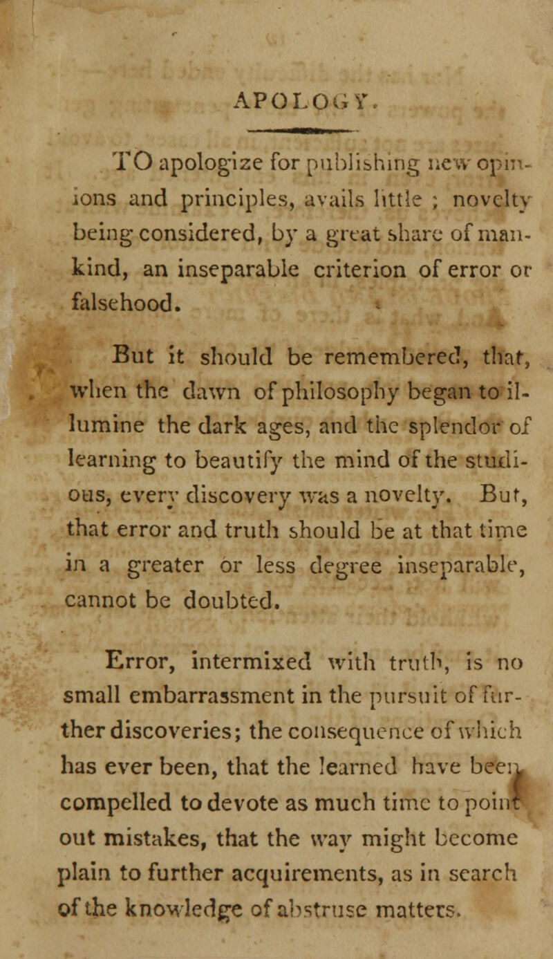 APOLOGY. TO apologize for publishing new opin- ions and principles, avails little ; novelty being considered, by a great share of man- kind, an inseparable criterion of error or falsehood. But it should be remembered, that, when the dawn of philosophy began to il- lumine the dark ages, and the splendor of learning to beautify the mind of the studi- ous, every discovery was a novelty. But, that error and truth should be at that time in a greater or less degree inseparable, cannot be doubted. Error, intermixed with truth, is no small embarrassment in the pursuit of fur- ther discoveries; the consequence of which has ever been, that the learned have beeiL compelled to devote as much time to poinf out mistakes, that the way might become plain to further acquirements, as in search of the knowledge of abstruse matters.