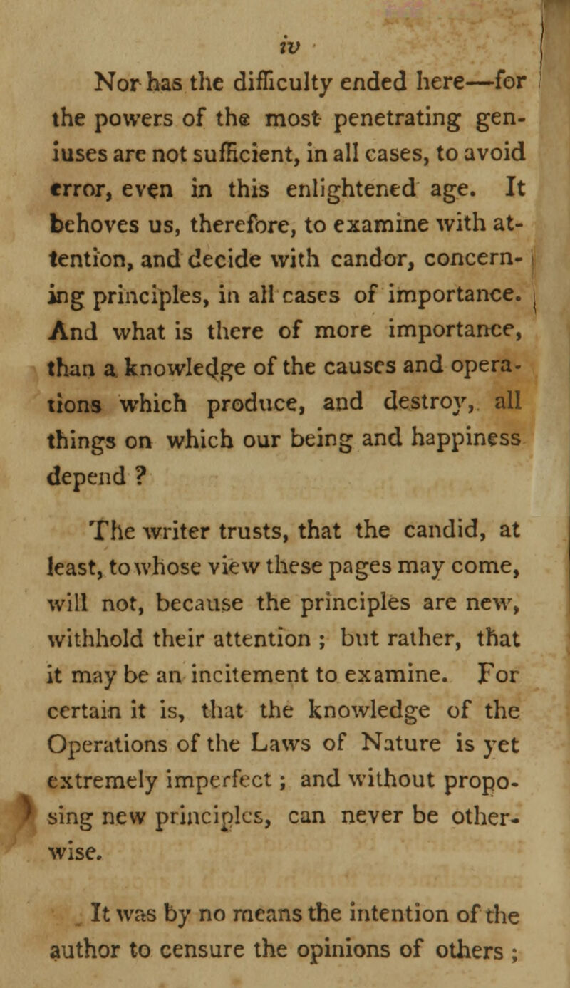 Nor has the difficulty ended here—for the powers of the most penetrating gen- iuses are not sufficient, in all cases, to avoid error, even in this enlightened age. It behoves us, therefore, to examine with at- tention, and decide with candor, concern- j ing principles, in all cases of importance. And what is there of more importance, than a. knowledge of the causes and opera- tions which produce, and destroy,, all things on which our being and happiness depend ? The writer trusts, that the candid, at least, to whose view these pages may come, will not, because the principles are new, withhold their attention ; but rather, that it may be an incitement to examine. For certain it is, that the knowledge of the Operations of the Laws of Nature is yet extremely imperfect; and without propo- ' sing new principles, can never be other- wise. It was by no means the intention of the author to censure the opinions of others ;