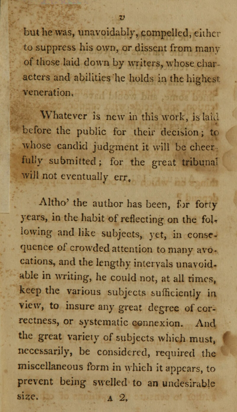 but he was, unavoidably, compelled, either to suppress his own, or dissent from many of those laid down by writers, whose char- acters and abilities he holds in the highest veneration. Whatever is new in this work, is laid before the public for their decision; tc whose candid judgment it will be cheer fully submitted; for the great tribunal will not eventually err, Altho' the author has been, for forty years, in the habit of reflecting on the foU lowing and like subjects, yet, in conse- quence of crowded attention to many avo- cations, and the lengthy intervals unavoid- able in writing, he could not, at all rimes, keep the various subjects suffieiently in view, to insure any great degree of cor- rectness, or systematic connexion. And the great variety of subjects which must, necessarily, be considered, required the miscellaneous form in which it appears, to prevent being swelled to an undesirable size. A 2,