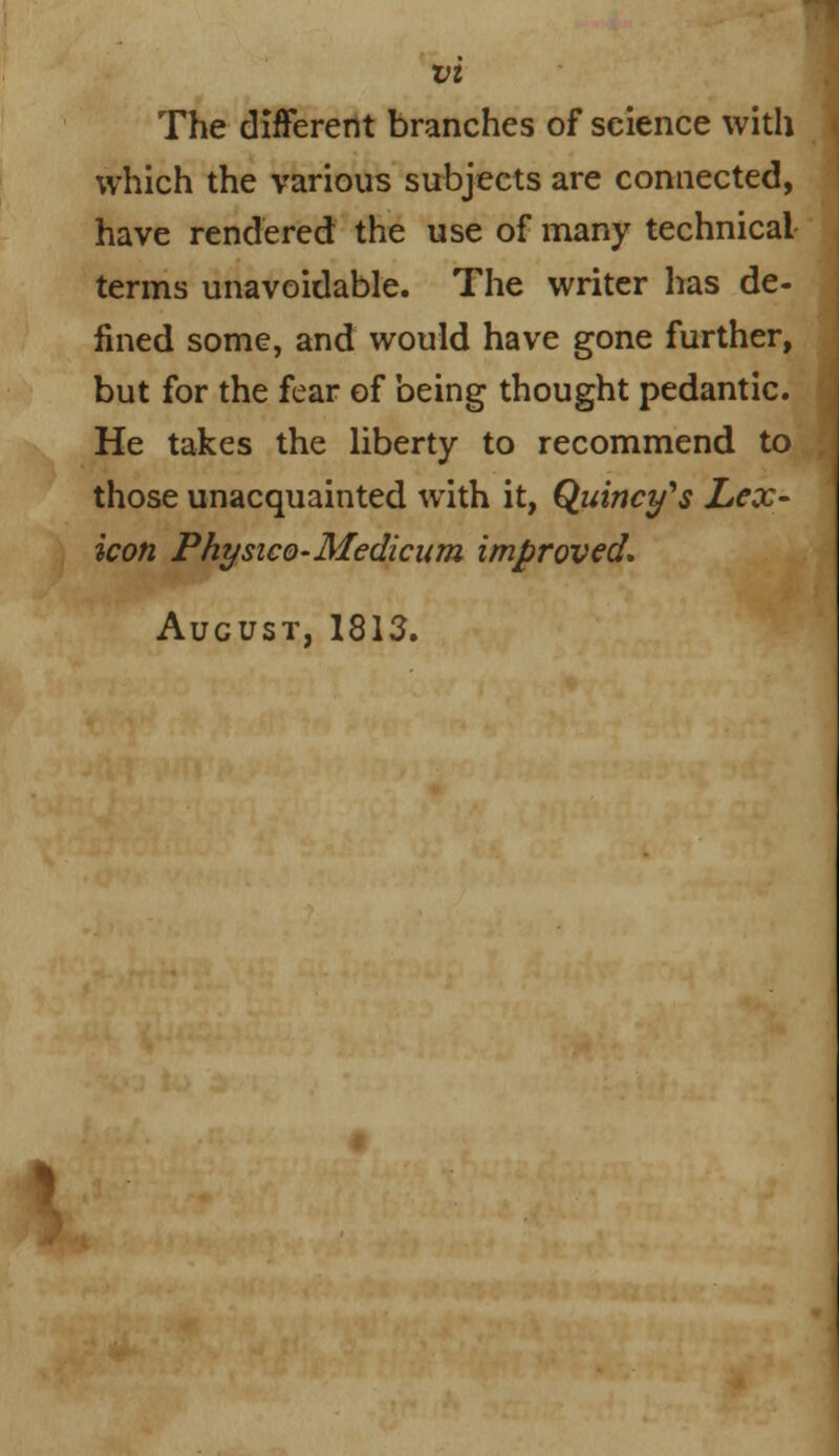 The different branches of science with which the various subjects are connected, have rendered the use of many technical terms unavoidable. The writer has de- lined some, and would have gone further, but for the fear of being thought pedantic. He takes the liberty to recommend to those unacquainted with it, Quinces Lex- icon PhysicQ-Medicum improved. August, 1813.