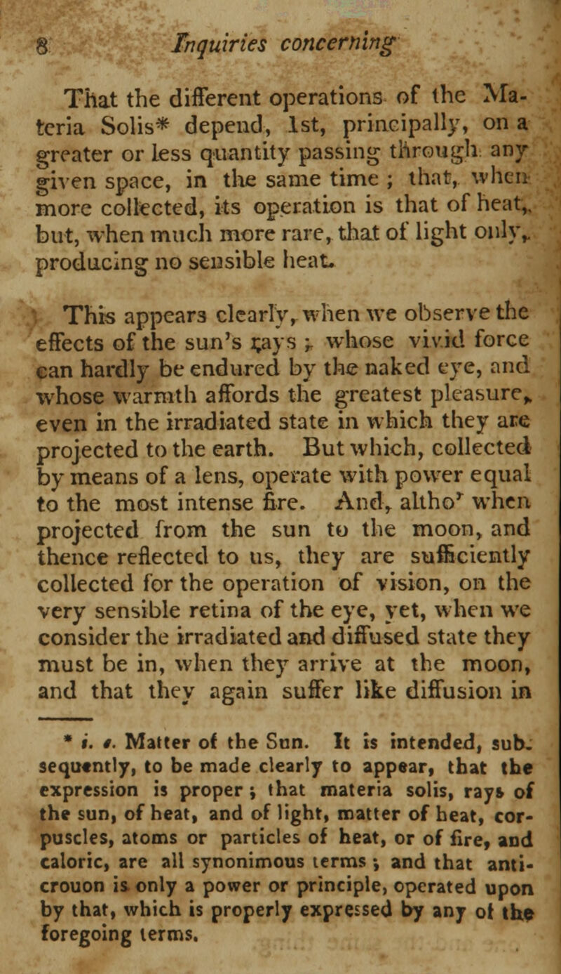 That the different operations of the Ma- teria Solis* depend, 1st, principally, on a greater or less quantity passing through any given space, in the same time ; that, when more collected, its operation is that of heat,, but, when much more rare, that of light only,, producing no sensible heat. } This appears clearly, when we observe the effects of the sun's r,ays -r whose vivid force can hardly be endured by the naked eye, and whose warmth affords the greatest pleasure,, even in the irradiated state in which they are projected to the earth. But which, collected by means of a lens, operate with power equal to the most intense fire. And, altho* when projected from the sun to the moon, and thence reflected to us, they are sufficiently collected for the operation of vision, on the very sensible retina of the eye, yet, when we consider the irradiated and diffused state they must be in, when they arrive at the moon, and that they again suffer like diffusion in * i. §. Matter of the Sen. It is intended, sub. sequtntly, to be made clearly to appear, that the expression is proper ; that materia solis, rays of the sun, of heat, and of light, matter of heat, cor- puscles, atoms or particles of heat, or of fire, and caloric, are all synonimous terms •, and that anti- crouon is only a power or principle, operated upon by that, which is properly expressed by any of the foregoing terms.