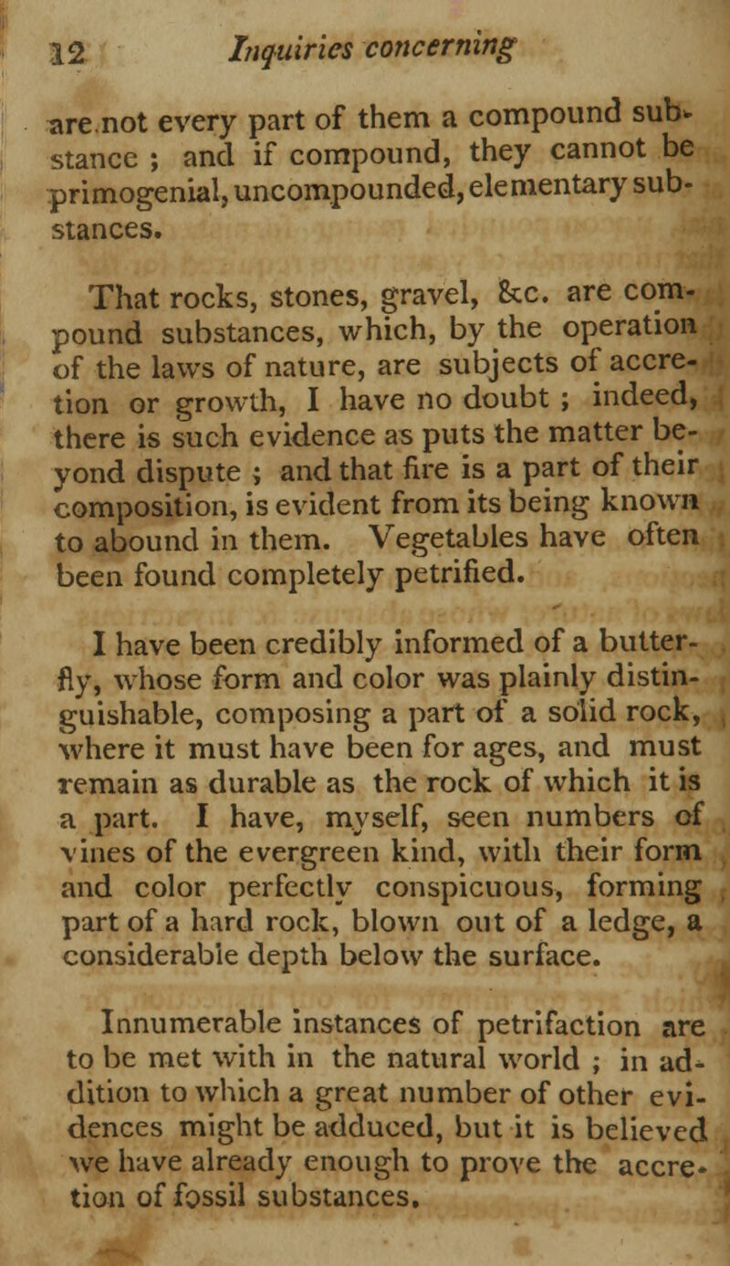 are not every part of them a compound sub* stance ; and if compound, they cannot be primogenial, uncompounded, elementary sub- stances. That rocks, stones, gravel, Sec. are com- pound substances, which, by the operation of the laws of nature, are subjects of accre- tion or growth, I have no doubt ; indeed, there is such evidence as puts the matter be- yond dispute ; and that fire is a part of their composition, is evident from its being known to abound in them. Vegetables have often been found completely petrified. I have been credibly informed of a butter- fly, whose form and color was plainly distin- guishable, composing a part of a solid rock, where it must have been for ages, and must remain as durable as the rock of which it is a part. I have, myself, seen numbers of vines of the evergreen kind, with their form and color perfectly conspicuous, forming part of a hard rock, blown out of a ledge, a considerable depth below the surface. Innumerable instances of petrifaction are to be met with in the natural world ; in ad- dition to which a great number of other evi- dences might be adduced, but it is believed we have already enough to prove the accre- tion of fossil substances.