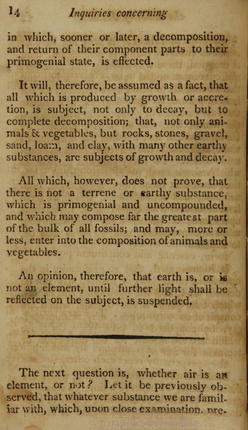 in which, sooner or later, a decomposition, and return of their component parts to their primogenial state, is effected. It will, therefore, be assumed as a fact, that all which is produced by growth or accre- tion, is subject, not only to decay, but to complete decomposition; that, not only ani- mals & vegetables, but rocks, stones, gravel, sand, loam, and clay, with many other earthv substances, are subjects of growth and decay. All which, however, does not prove, that there is not a terrene or earthy substance, which is primogenial and uncompounded, and which may compose far the greatest part of the bulk of all fossils; and may, more or less, enter into the composition of animals and vegetables. An opinion, therefore, that earth is, or hs not an element, until further light shall be reflected on the subject, is suspended. The next question is, whether air is a» element, or not? I-et it be previously ob- served, that whatever substance we are famil- iar with, which, uoon close examination, rare-