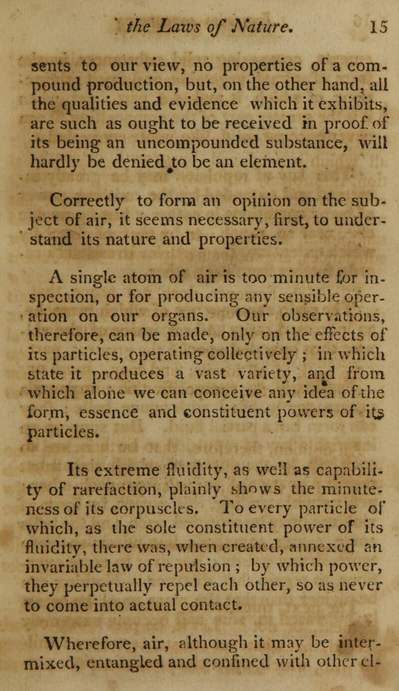 sents to our view, no properties of a com- pound production, but, on the other hand, all the qualities and evidence which it exhibits, are such as ought to be received in proof, of its being an uncompounded substance, will hardly be denied#to be an element. Correctly to form an opinion on the sub- ject of air, it seems necessary, first, to under- stand its nature and properties. A single atom of air is too minute for in- spection, or for producing any sensible oper- ation on our organs. Our observations, therefore, can be made, only on the effects of its particles, operating collectively ; in which state it produces a vast variety, and from which alone we can conceive any idea of the form, essence and constituent powers of its particles. Its extreme fluidity, as well as capabili- ty of rarefaction, plainly shows the minute- ness of its corpuscles. To every particle of which, as the sole constituent power of its fluidity, there was, when created, annexed an invariable law of repulsion ; by which power, they perpetually repel each other, so as never to come into actual contact. Wherefore, air, although it may be inter- mixed, entangled and confined with other el-