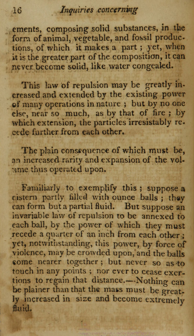 ements, composing solid substances, in tlie form of animal, vegetable, and fossil produc- tions, of which it makes a part ; yet, when it is the greater part of the composition, it can never become solid, like water congealed. This law of repulsion may be greatly in- creased and extended by the existing power ©f many operations in nature ; but by no one else, near so much, as by that of fire ; by which extension, the particles irresistably re. cede further from each other. The plain consequence of which must be, an increased rarity and expansion of the vol- ume thus operated upon. Familiarly to exemplify this ; suppose a cistern partly filled with ounce balls ; they can form but a partial fluid. But suppose an invariable law of repulsion to be annexed to each ball, by the power of which they must recede a quarter of an inch from each other ; yet, notwithstanding, this power, by force of violence, may be crowded upon, and the balls come nearer together ; but never so as to touch in any points ; nor ever to cease exer- tions to regain that distance.—Nothing can be plainer than that the mass must be great- ly increased in size and become extremely ftuid.